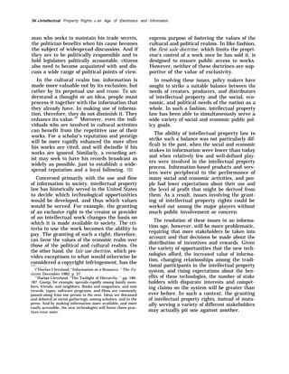 54 q Intellectual Property Rights in an Age of Electronics and Information
man who seeks to maintain his trade secrets,
the politician benefits when his cause becomes
the subject of widespread discussion. And if
they are to be politically responsible and to
hold legislators politically accountable, citizens
also need to become acquainted with and dis-
cuss a wide range of political points of view.
In the cultural realm too, information is
made more valuable not by its exclusion, but
rather by its perpetual use and reuse. To un-
derstand a thought or an idea, people must
process it together with the information that
they already have. In making use of informa-
tion, therefore, they do not diminish it. They
enhance its value.101
Moreover, even the indi-
viduals who are involved in cultural activities
can benefit from the repetitive use of their
works. For a scholar’s reputation and prestige
will be more rapidly enhanced the more often
his works are cited, and will dwindle if his
works are ignored. Similarly, a recording art-
ist may seek to have his records broadcast as
widely as possible, just to establish a wide-
spread reputation and a loyal following. 102
Concerned primarily with the use and flow
of information in society, intellectual property
law has historically served in the United States
to decide which technological opportunities
would be developed, and thus which values
would be served. For example, the granting
of an exclusive right to the creator or provider
of an intellectual work changes the basis on
which it is made available to society. The cri-
teria to use the work becomes the ability to
pay. The granting of such a right, therefore,
can favor the values of the economic realm over
those of the political and cultural realms. On
the other hand, the fair use doctrine, which pro-
vides exceptions to what would otherwise be
considered a copyright infringement, has the
——
‘(’’Harlan Cleveland, “Information as a Resource, ” The Fu-
turist, December 1982, p. 37.
““”Harlan Cleveland, “The Twilight of Hierarchy, ” pp. 186-
187. Gossip, for example, spreads rapidly among family mem-
bers, friends, and neighbors. Books and magazines, and now
records, tapes, software programs, and films are commonly
passed along from one person to the next. Ideas are discussed
and debated at social gatherings, among scholars, and in the
press. And by making information more available, and more
easily accessible, the new technologies will foster these prac-
tices even more.
express purpose of fostering the values of the
cultural and political realms. In like fashion,
the first sale doctrine, which limits the propri-
etor’s control of a work once he has sold it, is
designed to ensure public access to works.
However, neither of these doctrines are sup-
portive of the value of exclusivity.
In resolving these issues, policy makers have
sought to strike a suitable balance between the
needs of creators, producers, and distributors
of intellectual property and the social, eco-
nomic, and political needs of the nation as a
whole. In such a fashion, intellectual property
law has been able to simultaneously serve a
wide variety of social and economic public pol-
icy goals.
The ability of intellectual property law to
strike such a balance was not particularly dif-
ficult in the past, when the social and economic
stakes in information were lower than today
and when relatively few and well-defined play-
ers were involved in the intellectual property
process. Information-based products and serv-
ices were peripheral to the performance of
many social and economic activities, and peo-
ple had lower expectations about their use and
the level of profit that might be derived from
them. As a result, issues involving the grant-
ing of intellectual property rights could be
worked out among the major players without
much public involvement or concern.
The resolution of these issues in an informa-
tion age, however, will be more problematic,
requiring that more stakeholders be taken into
account and that decisions be made about the
distribution of incentives and rewards. Given
the variety of opportunities that the new tech-
nologies afford, the increased value of informa-
tion, changing relationships among the tradi-
tional participants in the intellectual property
system, and rising expectations about the ben-
efits of these technologies, the number of stake
holders with disparate interests and compet-
ing claims on the system will be greater than
ever before. In such a context, the granting
of intellectual property rights, instead of mutu-
ally serving a variety of different stakeholders
may actually pit one against another.
 
