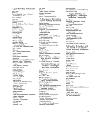 Legal Workshop Participants
Roy Freed
Partner
Brown, Rudnick, Freed & Gesmer,
Counselors at Law
Leon Friedman
Attorney
Morton Goldberg
Partner
Schwab, Goldberg, Price & Dannay
Paul Goldstein
Professor of Law
Stanford University.
Henry Jones, I I I
General Counsel
Ashton-Tate
Irwin Karp
General Counsel
Authors League
Michael Keplinger
Attorney Advisor
Office of Legislative and
International Affairs
U.S. Patent and Trademark Office
John Lautsch
Chairman
ABA Computer Law Division
Arthur Levine
Partner
Levine, Lupo & Lippman
Sue Martin
Chairperson of Copyright Committee
American Library Association
Director of Milton S. Eisenhower
Library
Johns Hopkins University
Christopher Meyer
Senior Attorney
Copyright office
Library of Congress
Melville Nimmer
Professor of Law
UCLA Law School
Ron Palenski
Staff Attorney
Association of Data Processing
Service Organizations
Marybeth Peters
Senior Attorney
Copyright office
Library of Congress
Mark Rotenberg
President
Public Interest Computer Association
Pamela Samuelson
Professor of Law
University of Pittsburgh
Cary Sherman
Attorney
Arnold & Porter
Eric Smith
Partner
Paskus, Gordon & Hyman
Raymond Weisbond
Counsel
Warner Communications, Inc.
Technologies for Information
Creation Workshop Participants
Ronald Erickson
Educational and Technical Advisor
Museum of Holography
Robert Ewald
Director of Education Industries
(Universities)
Cray Research, Inc.
Harold Hosack
Project Director of the CCD Imager
and Camera Project
Texas Instruments, Inc.
Michael Kowalski
Writer and Freelance Computer
Programmer
Post Industrial Productions, Inc.
Steve Mayer
Chairman
Take One Partners
Mark Schubin
Freelance Technological Consultant
Jim St. Lawrence
Producer in Residence and Director
of the Interactive Technologies
Laboratory
New York Institute of Technology
Information Storage and
Database Technologies
Workshop Participants
Larry Bernstein
Director
Diagnostic Operations Systems
Laboratory
AT&T Bell Labs
Robert Castrignano
Vice President for Information
Storage Systems Technology
CBS Technology Center
Charles Goldstein
Chief, Information Technology Branch
Lister Hill National Center for
Biomedical Research
National Library of Medicine
Fred Kilgour
Founder Trustee
Online Computer Library Center
Nick Roussopoulois
Professor of Computer Science
University of Maryland
Christopher Weaver
Vice President for Disk Research
Videomagic Laboratories
Robert Worsing
Vice President for Corporate Security
Control Data Corp.
Display, Printing, and
Reprographic Technologies
Workshop Participants
Ifay Chang
Manager of Exploratory:. Display
Technology
T.J. Watson Research Center
IBM Corp.
Richard Green
Senior Vice President
Broadcast operations and
Engineering
Public Broadcasting Service
Edward McIrvine
Manager, R&D Planning
Corporate Research Group
Xerox Corp.
Melvin Prueitt
Los Alamos National Laboratory
Information Technology and
Its Impact on the Creative
Process Workshop Participants
Theodore Bikel
Actor and President Emeritus
Actors Equity
Milton Glaser
Graphic Artist
Richard Green
Musician
Joyce Hakansson
President
Hakansson Associates
James Hammerstein
Stage Director
David McCune
Writer, Software Designer, and
President
The Proteus Group, Inc.
Ann-Byrd Platt
Author
Federik Pohl
Author
Anna Sofaer
Artist and Independent Film Producer
Bill Weems
Photographer
George David Weiss
Songwriter and President
The Songwriters Guild
vii
 