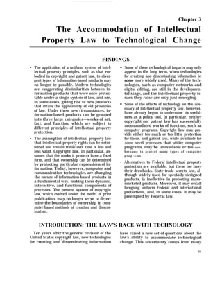 Chapter 3
The Accommodation of Intellectual
Property Law to Technological Change
q
q
FINDINGS
The application of a uniform system of intel-
lectual property principles, such as that em-
bodied in copyright and patent law, to diver-
gent types of information-based products may
no longer be possible. Modern technologies
are exaggerating dissimilarities between in-
formation products that were once protec-
table under a single system of law, and are,
in some cases, giving rise to new products
that strain the applicability of old principles
of law. Under these new circumstances, in-
formation-based products can be grouped
into three large categories—works of art,
fact, and function, which are subject to
different principles of intellectual property
protection.
The assumption of intellectual property law
that intellectual property rights-can be deter-
mined and remain stable over time is less and
less valid. Copyright law, in particular, as-
sumes that the works it protects have a fixed
form, and that ownership can be determined
by protecting particular expressions of in-
formation. Today, however, computer and
communication technologies are changing
the nature of information-based products in
a fundamental way, making them dynamic,
interactive, and functional components of
processes. The present system of copyright
law, which evolved under the model of print
publication, may no longer serve to deter-
mine the boundaries of ownership in com-
puter-based methods of creation and dissem-
ination.
q
Some of these technological impacts may only
appear in the long term, when technologies
for creating and disseminating information be
come more widely used. Many of the tech-
nologies, such as computer networks and
digital editing, are still in the developmen-
tal stage, and the intellectual property is-
sues they raise are only just emerging.
Some of the effects of technology on the ade-
quacy of intellectual property law, however,
have already begun to undermine its useful-
ness as a policy tool, In particular, neither
copyright nor patent law has successfully
accommodated works of function, such as
computer programs. Copyright law may pro-
vide either too much or too little protection
for them, and patent law, while available for
some novel processes that utilize computer
programs, may be unavailable or too cum-
bersome to protect many types of computer
p r o g r a m s .
Alternatives to Federal intellectual property
protection are available, but these too have
their drawbacks. State trade secrets law, al-
though widely used for specially designed
products, is ineffective in protecting mass-
marketed products. Moreover, it may entail
foregoing uniform Federal and international
protections, and, in some cases, it may be
preempted by Federal law.
INTRODUCTION: THE LAW’S RACE WITH TECHNOLOGY
Ten years after the general revision of the have raised a
United States copyright law, new technologies law’s ability
for creating and disseminating information change. This
new set of questions about the
to accommodate technological
uncertainty comes from many
59
 
