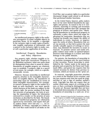 Ch. 3— The Accommodation of Intellectual Property Law to Technological Change q 61
q
q
s
q
q
9
A phonorecord with
“Misty" recorded on it
A copy of the local
telephone hook
A bottle of chemical Z
A microbe containing
q
q
q
q
q
q
intellectual property.
The circuit design for all Brand
X television sets
The pictoral work embodied in
all copies of the photograph
‘ ‘ T r e e s
The musical composition
embodied in all phonorecords
with "Misty" on them
The particular arrangemcnt of
names in the literary work
known as the local telephone
book
A method of manufacturing
chemical Z
The process of engineering
gene Y
Civil War, just as patent rights in a particular
thermostat design could extend to all devices
that performed similar functions.
In the United States, however, policy makers
have set far more limited boundaries for copy-
rights and patents. As stated in the U.S. Con-
stitution, ownership in writings and inventions
is bounded by policies that will ‘‘promote the
progress of science and useful arts."5
Mark-
ing off boundaries in intellectual property is
essentially a policy choice which has major im-
. . . . . plications for innovation. Boundaries that are
An intellectual property right is the exclu-
sive prerogative to make tangible objects in
particular forms. At its simplest, a copyright
is the exclusive right to make copies of partic-
ular tangible expressions of information, and
a patent is the exclusive right to make, use,
or sell a particular application of an idea.
Intellectual Property Boundaries
and Policy Objectives
Any property right, whether tangible or in-
tangible, must have boundaries. Property is
by definition exclusive; what one owns must
be distinguished from what is owned by others.
Boundaries of tangible property are relatively
easy to establish. A property right in a parcel
of real estate, for example, refers to a specific,
measurable terrain.
However, because ownership in intellectual
property attaches to the intangible character-
istics of tangible objects, the boundaries of
ownership must be established in terms of
those intangible characteristics. For example,
to extend a property right to the author of a
book on auto mechanics, one must specify
which features of the book are subject to the
property right: the precise wording of the book;
the structure of paragraphs; the style of writ-
ing; the organization of topics; the information
conveyed to a reader; or the practice of auto
mechanics as described by the book. The bound-
aries of intellectual property are ultimately
agreed on by convention, and require that pol-
icy makers choose where and why they are es-
tablished. In theory, copyright in a book on
the Civil War could extend to all books on the
‘marked too broadly may impair the ability of
individuals to create, innovate, or improve
upon the works of others. Boundaries that are
set too narrowly, or that fail to protect the most
socially valuable aspects of writings or inven-
tions, may diminish the incentive to create or
innovate. To promote science and useful arts,
policy makers must strike an optimal balance
between what belongs to a creator and what
belongs to the public domain.
For patents, the boundaries of ownership in
an invention encompass only the novel features
of that invention. Patent ownership is estab-
lished by the “claims’ made in the patent ap-
plication and accepted by the Patent and Trade-
mark Office, and patent law requires that the
claimed invention be distinct from previous in-
ventions, which are known as the ‘‘prior art.
In contrast, copyright protection attaches
to a work at the moment of its creation, and
the law requires only that the work be origi-
nal-that is, not a copy of another author’s
work. Copyright law does not require that an
author claim some aspect of a writing as his
own, or that a writing be distinguished from
the prior art. Because copyright does not have
a threshold determination of ownership, the
boundaries of ownership in a work are, of ne-
“Article 1, Section 8, clause 8 of the Constitution, authoriz-
ing the Congress to establish intellectual property, law, reads:
Congress shall have Power To promote the Progress of Sci-
ence and useful Art c., h? ~wwrlng for hrmte(i “1’Imes t o A ut hor~
and I n~entors the exclusII’e Right to their respect Ie ’rtt ]ng~
and I)isco.cries
The term “Science, as it was usedh~’ the authors of the Con-
stitution, was derived from the Latin ‘‘scientia, meaning knowl-
edge, or to know.
 