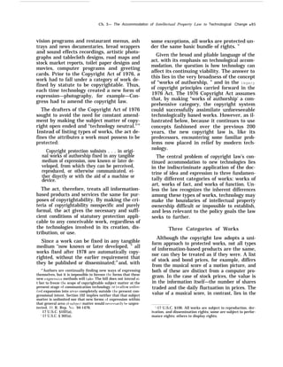 Ch. 3— The Accommodation of Intellectual Property Law to Technological Change q 65
vision programs and restaurant menus, ash
trays and news documentaries, bread wrappers
and sound effects recordings, artistic photo-
graphs and tablecloth designs, road maps and
stock market reports, toilet paper designs and
movies, computer programs and greeting
cards. Prior to the Copyright Act of 1976, a
work had to fall under a category of work de-
fined by statute to be copyrightable. Thus,
each time technology created a new form of
expression—photography, for example—Con-
gress had to amend the copyright law.
The drafters of the Copyright Act of 1976
sought to avoid the need for constant amend-
ment by making the subject matter of copy-
right open ended and “technology neutral."14
Instead of listing types of works, the act de-
fines the attributes a work must possess to be
protected:
Copyright protection subsists . . . in origi-
nal works of authorship fixed in any tangible
medium of expression, now known or later de-
veloped, from which they can be perceived,
reproduced, or otherwise communicated, ei-
ther directly or with the aid of a machine or
device.15
The act, therefore, treats all information-
based products and services the same for pur-
poses of copyrightability. By making the cri-
teria of copyrightability nonspecific and purely
formal, the act gives the necessary and suffi-
cient conditions of statutory protection appli-
cable to any conceivable work, regardless of
the technologies involved in its creation, dis-
tribution, or use.
Since a work can be fixed in any tangible
medium ‘‘now known or later developed, ” all
works fixed after 1978 are automatically copy-
righted, without the earlier requirement that
they be published or disseminated;16
and, with
“’Authors are continually finding new ways of expressing
themselves, but it is impossible to foresee th~~ forms that these
new expressi~’e methods will take, The bill does not intend ei-
t her to freeze the scope of copyrightable subject matter at the
present stage of communication technology or to aIlmv unlim-
lted expansion into areas completely outside the present con-
gressional intent. Section 102 implies neither that that subject
matter is unlimited nor that new forms of expression within
that general area of sub]ect matter would necessaril}r be unpro-
tected. 1 I. R. Rep. No, 94-1476.
17 U.S.C. §102(a),
‘ 17 U.S.C. § 302(a).
some exceptions, all works are protected un-
der the same basic bundle of rights. ”
Given the broad and pliable language of the
act, with its emphasis on technological accom-
modation, the question is how technology can
affect its continuing viability. The answer to
this lies in the very broadness of the concept
of “works of authorship, ” and in the legacy
of copyright principles carried forward in the
1976 Act. The 1976 Copyright Act assumes
that, by making “works of authorship’ a com-
prehensive category, the copyright system
could successfully assimilate unforeseeable
technologically based works. However, as il-
lustrated below, because it continues to use
concepts fashioned over the previous 200
years, the new copyright law is, like its
predecessors, encountering some familiar prob-
lems now placed in relief by modern tech-
nology.
The central problem of copyright law’s con-
tinued accommodation to new technologies lies
in the indiscriminate application of the doc-
trine of idea and expression to three fundamen-
tally different categories of works: works of
art, works of fact, and works of function. Un-
less the law recognizes the inherent differences
among these types of works, technology may
make the boundaries of intellectual property
ownership difficult or impossible to establish,
and less relevant to the policy goals the law
seeks to further.
Three Categories of Works
Although the copyright law adopts a uni-
form approach to protected works, not all types
of information-based products are the same,
nor can they be treated as if they were. A list
of stock and bond prices, for example, differs
from the musical score of a motion picture, and
both of these are distinct from a computer pro-
gram. In the case of stock prices, the value is
in the information itself—the number of shares
traded and the daily fluctuation in prices. The
value of a musical score, in contrast, lies in the
‘-17 U.S.C. §106. All works are subject to reproduction. der-
ivation, and dissemination rights; some are subject to perfor-
mance eights: others to display rights.
 