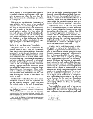 66 q Intellectual Property Rights in an Age of Electronics and Information
way it sounds to an audience—the appeal of
its melody, rhythm, and harmony. And com-
puter programs are valued for what they do–
their effectiveness at performing a given task
in a computer.
This analysis has identified three types of
copyrightable works: works of art, works of
fact, and works of function. Figure 3-2 shows
one way of conceptualizing this trichotomy,
and gives examples of the types of information-
based products and services that might fall
into each category. Although dividing lines be-
tween each categories are not absolutely dis-
tinct, major differences between the catego-
ries do exist. It is these differences that pose
problems for the uniform application of copy-
right principles to all three categories.
Works of Art and Interactive Technologies
The phrase works of art, as used in this dis-
cussion, denotes works that are created for
their own intrinsic value-whether that value
is primarily aesthetic, entertaining, or educa-
tional in nature. This definition implies no ap-
praisal of qualitative or artistic merit; labels
for soup cans and recordings of symphonies
are both works of art. Although it is impossi-
ble to fix firm boundaries on what constitutes
a work of art, this category includes such tradi-
tionally copyrightable items as fiction, paint-
ings and other graphic works, sculpture, music,
drama, film, and choreography. Other works,
such as sculpture used as bases for lamps19
or
film documentaries20
also fall within this cate-
gory, but contain factual or functional ele-
ments as well.
Traditionally, works of art have been amen-
able to an analysis of idea and expression un-
der the “abstractions test, ” since very often
the intrinsic value of the work depends heav-
‘“Copyright does not concern itself with the qualitative as-
pects of a work. See: Bleistein v. Donaldson Lithographic Co.,
188 U.S. 239 (1903).
‘“AS in the case of Mazer IF. Stein, 347 U.S. 201 (1954),
where a statuette used as the base of a lamp, was found copy-
rightable insofar as its utilitarian aspects could be separatsd
from its aesthetic aspects.
‘(
’Such as the documentary of the Hindenberg disaster in
Heeling v. Um”versa.1 Cit&V Stud”os, Inc., 618 F.2d 972 (2nd Cir.),
cert. denied, 449 U.S. 841 (1980),
ily on the particular expression adopted. The
intrinsic value of Duchamp’s ‘Nude Descend-
ing a Staircase, for example, lies in the over-
all style and manner of execution, the use of
lines and solids, and the colors chosen. It is
these values that copyright protects when pro-
tection is limited to the painting’s expression.
Furthermore, works of art have always had
a fixity and completeness to them. Although
their creation involved preliminary steps such
as drafting, sketching, and revision, they did
not change in appearance or structure, and re-
tained a distinct and perpetual identity. Par-
ticular works were distinguishable from one
another because the expression was complete
and final once the work was fixed. Moreover,
the fixation of a work in a tangible copy al-
lowed its preservation over time.
It is this static, individuated, and localiza-
ble quality of works of art that allows copy-
right law to speak in terms of the work21
cre-
ated by an author or authors22
belonging to him
from the moment of creation,23
subject to the
laws of the country in which the work was cre-
ated.24
As we have seen in chapter 2, printing
made copyright both possible and necessary,
since it permitted the existence of many iden-
tical copies of a work and so shifted the pri-
mary economic value in writings from the
ownership of a particular manuscript to the
ownership of a right to make copies of that
manuscript, while it simultaneously created
markets for unauthorized copies. The very no-
tion of a particular “expression” as the prod-
uct of a particular author was to a large de-
gree enabled by the invention of the printing
press. Evidence for the proprietary boundaries
of a work relied on the existence of a single,
unchanging artifact-the book, the painting,
the sculpture.
This model of the static work of art may no
longer apply to works involving certain new
technologies. In particular, digital computing
and communication technologies pose both
“17 U.S.C. §20.
’2
17 U.s.c. §20.
‘[
1 7 U.s.c. § 3 0 .
“17 U. S. C., ch. 6, infra.
 