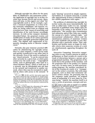 Ch. 3— The Accommodation of Intellectual Property Law to Technological Change q 69
Although copyright law allows for the possi-
bility of collaborative and anonymous works,31
the application of copyright law to on-line cre-
ation may become forced and arcane. Ques-
tions will arise, in this regard, over what ‘‘the’
copyrightable work is. If, for example, a pic-
ture, a musical composition, or a story is be-
ing constantly embellished, and separate ver-
sions are being culled from an original and
reworked over time, issues of ownership and
identification of the work become exceedingly
intricate. As with on-line computer databases
(described below), the perpetual creation and
modification of works of art raises questions
about when copyright protection begins and
ends.32
The deposit and registration of fre-
quently changing works is likewise compli-
cated.33
Networks also pose immense practical diffi-
culties for administering the copyright system.
Once in a host computer, a work can be easily
and quickly transferred to any other host in
the network. Even if the work is confined to
one ‘‘closed network, 34
it can be entered into
other networks by a given host, at which point
control over the work is lost. 35
Copyrighted
works, such as photographs, that exist in a
closed database library, which is itself part of
a network, may be downloaded onto one host
in the network and transferred to another net-
work, where they may be excerpted or modi-
fied by others with access to the network.” If
.———
“17 U.S.C. §§§ 101,201, and 101, Joint works require that
the authors intend that their contributions be merged insepa-
rably into one work, but collective works are separate and inde-
pendent elements of the whole (like the individual stories which
comprise an anthology). In the case of joint works, the inten-
tion of the authors may have to be inferred or constructed by
a court.
‘ 17 (J, S.(’. i 1102,302,
See page 7’7 of this chapter for a discussion of the applica-
tion administrative formalities for works of fact,
‘Closed networks usually ha~.e proprietary access equip-
ment, which permit only those with the right equipment to ac-
cess the information in the network. I.EX IS, the legal database
network, and airline reservation systems are examples of closed
networks. Solomon, ‘‘I ntellectual Property and New Computer-
hased Media, ” OTA contract report, Aug. 1, 1984.
of course, these acti~ities may be illegal under copyright
law, but lacking an “audit trail, ” and an awareness of the “leak”
on the part of the copyright holder, the possibility of enforce-
ment is practicall~’ nonexistent, See ch. 4 on enforcement.
“Questions concerning modification and deri~ation are per-
haps the most perplexing of all. How, for example, can prop-
such “sharing” occurred in simple exponen-
tial fashion at 15 minute intervals, it would
take approximately 8 hours to blanket the en-
tire world’s population with copies. ”
The problems of administering copyright for
on-line works also occur internationally, but
with an added twist. Under U.S. law, copyright
protection of published works hinges upon the
nationality of the author or the location of first
publication.38
But satellite data transmissions
and submarine optical fiber links may muddle
the concept of a work’s “national origin, ” and
international collaborative efforts and the
simultaneous existence of numerous versions
of a work worldwide will preclude its easy iden-
tification with a particular nation. Thus, pub-
lication and location many no longer be work-
able criteria when numerous versions of a work
are simultaneously appearing throughout the
world .39
Interactive Computing. Interactive comput-
ing refers to any creative process in which a
preliminary or final version of a work is the
result of interactions between a person and a
programmed machine. The proportion of the
work that is the product of the machine, and
the proportion that is the product of a human
may vary. In many cases, as with word proc-
essing programs, the machine contributes lit-
tle to the creation of a work; it is ‘ ‘transpar-
ent’ to the writer’s creativity. But with some
programs, such as those that summarize (ab-
stract) written articles, the processing done by
the computer could constitute “an original
work of authorship’ if it were done by a hu-
man being.40
Indeed, the machine itself is at
once a series of processes, concepts and syn-
erty rights attach to works which are intended to be modifiable
components of an interactive process? This question will be dealt
with presentl~’ under “ Interactive Technologies. ”
‘-232 is approximately 4.29 billion.
‘“In general, a work is protected under (J. S. law if: 1 ) one or
more of its authors is a national or domiciliary of the United
States or any nation which is a member of a copyright treaty
to which the United States is a party, or if 21 the work is first
published in the United States or in a country which is party
to the Universal Copyright Convention. 17 U.S.C. § 104.
“’Publication is the distribution of copies to the public, 17
U.S.C.  101; is transmission of digitized information to thou-
sands of host computers a ‘‘distribution of copies?’
4’ Originality is the sina qua non of copyrightability, but re-
fers only to the fact that a work is not a copy of another.
 