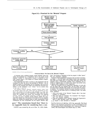 Ch. 3—The Accommodation of Intellectual Property Law to Technological Change q 71
Figure 3-3.— Flowchart for the “Minstrel” Program
Minstrel selects
random notes
Minstrel arranges
notes into piece I Update algorithm I
I per algorithm
I
1
Pieces stored in RAM
1
I Tone generator
I
T i
Composer selects
a piece
I ~
Composer modifies
No
piece
* -f Yes
Synthesizer generates
analog etude
4
b
t, * I 4 t
A Composer uses a software program. named “Minstrel” which was
written and developed by a Programmer One of the results of this
program, Etudes for Unaccompanied Computer, a collection of the-
matic musical pieces, Is the subject of a Iawsuit between Program-
mer and Corn poser
The Programmer had made no Iicense or sale agreements with the
Composer for either the use or the purchase of “Minstrel. ” He ex-
pected to receive no remuneration fort he Composer’s use of the pro-
gram or for the computer time Indeed. the Programmer had given per-
mission to the Composer to use “ Minstrel ” and the computer simply
“to see what It could do “
The software program “Minstrel” randomly selects “notes” from
the standard twelve tone scale These notes are represented as varia-
bles in the program On the basis of rules embodied in a music com-
posing algorithm developed by the Programmer, these notes are com-
bined into melodies and chords, and processed into pleasing
harmonic, rhythmic, and thematic structures A number of pieces are
thus created and stored in Random Access Memory (RAM) The Com-
poser then selects one of the pieces on the basis of his own aesthetic
tastes and modifies the selected piece to make improvements These
modifications are then incorporated into the original “Minstrel” algo-
port.” The commission found that “there is
no reasonable basis for considering that a com-——
“CONTU was created by the act of Dec. 31, 1974; Public
rithm. This process is reiterated so that the program in effect “learns’”
from the composer’s judgment
Etudes for Unaccompanied Computer was recorded in the follow-
ing media: 1 ) the final object code (digital) version was downloaded
from RAM onto a floppy disk; 2) a final audio (anal`ogue) version was
prepared using a commercially available music synthesizer and re-
corded on magnetic tape; 3) a sheet music version was printed using
a special printer designed by the Programmer
When the Composer left the Programmer’s laboratory, he took with
him the floppy disk, the magnetic tape. and the paper upon which
the sheet music to Etudes was printed—all of which were his person-
al property. The Composer Iicensed the audio recording to the Rec-
ord Company, and the sheet music to a Publishing House. This raises
some questions:
1, Who is the author of the “Minstrel” Program after it has been
modified by Composer?
2. Who IS the author of ‘<Etudes?” The Composer? The Program-
mer? The “Minstrel” program?
3. Does the Composer’s use of “Minstrel” infringe the Programmer’s
right to make derivative works from ‘‘Minstrel?“
4 Is “Etudes” a work derivative of “Minstrel?”
— — - . -
Law No. 93-53, tit. II; 88 Stat. 1973. See, generally, The Final
Report of the National Commission on New Technological Uses
of Copyrighted Works (Washington, DC: Library of Congress,
1979), The Final Report was issued July 31, 1978.
 