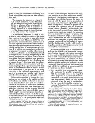 72 . Intellectual Property Rights in an Age of Electronics and Information
puter in any way contributes authorship to a
work produced through its use. The commis-
sion said:
The computer, like a camera or a typewrit-
er, is an inert instrument, capable of function-
ing only when activated either directly or in-
directly by a human. When so activated it is
capable of doing only what it is directed to
do in a way that it is directed to perform
. . . . The obvious answer is that the author
is one who employs the computer.46
It is misleading, however, to think of pro-
grams as inert tools of creation, in the sense
that cameras, typewriters, or any other tools
of creation are inert. Moreover, CONTU’s com-
parison of a computer to other instruments of
creation begs the question of whether interac-
tive computing employs the computer as co-
creator, rather than as an instrument of crea-
tion. It is still an open question whether the
programmed computer is unlike other tools of
creation. Authorities in the field of artificial
intelligence (AI), although disagreeing on AI
nature and purpose, do agree that its aim is
to produce a pattern of output that would be
considered intelligent if it were displayed by
a human being.47
One must ask, therefore,
whether machines or interactions with ma-
chines might produce a pattern of output that
would be considered creative or original if done
by a human being. If machines are in any sense
co-creators, the rights of programmers and
users of programs may not be easily deter-
mined within the present copyright system.
If the questions raised by interactive com-
puting are not settled in the legislature, the
judicial system will be called on to resolve
them. Thus far, there have been few court de-
cisions on the matter of interactive computer
programs, and those that exist have been re-
solved on extremely narrow grounds. Most of
the relevant cases have concerned video games,
which employ computer programs (usually re-
corded in Read Only Memory, or ROM) to gen-
erate video images and sounds that respond
in a limited way to the game player. The case—. —. ..-—
“CONTU Final Report, p. 44.
4
Howard Gardner, The Mind New Science–A Histor}’ of
the Cognitive Revolution (New York: Basic Books, 1985), ch.
6. Depending on whom one talks to, AI may have in part al-
ready achieved its objectives.
law has, for the most part, been built on litiga-
tion involving traditional audiovisual works.48
In the only case dealing with interactivity, the
defendant asserted that, because the player in-
teracted with the game, he was a coauthor of
the video work.49
The court rejected this argu-
ment, saying that a substantial proportion of
the work was repetitive and not subject to
player control. However, as computer pro-
grams increasingly permit the user wider choice
in structuring input and output, the analogies
between interactive computer programs and
traditional works will begin to break down.
Courts will then be left with little guidance,
and even less expertise, to solve these highly
complex conceptual and technological issues.
But the decisions they render will, in effect,
be policy decisions affecting many aspects of
the creative environment.
The courts may not have to react immedi-
ately to the difficulties of interactive comput-
ing. Creation through interactive computing
is new, and is still the domain of pioneering
artists with access to the necessary comput-
ing power and memory .50 However, as inter-
active techniques become cheaper and more
widely available, either the legislature or the
courts will have to confront some questions
that will be very difficult to resolve under the
present system. These include:
q Does copyright in a program (for exam-
ple, an interactive graphics program) en-
title the copyright owner to the output of
these programs? If so, under what circum-
stances? If that output was unforeseen by
the programmer? When the user inputs
the data? When the work is “predominate-
ly” the result of the machine program, pre-
suming that authorship in outputs might
be measured?
‘xSee, e.g., Midway Manufacturing Co. v. Arctic Interna-
tional, Inc., CCH Copyright Law Reporter 125,526 (7th Cir.
1983); Stern Electrom”cs, Inc. v. Kaufman, 669 F.2d 852 (2d Cir.
1982); Midwa-v Manufacturing Co. v. Omni Video Games, Inc.,
668 F.2d 70 (lst Cir. 1981). Courts have held video game pro-
grams embedded in ROM copyrightable, and video game man-
ufacturers have often copyrighted the audiovisual portion of
the game separately. Atari, Inc. v. North American Phih”ps Con-
sumer Electronics Corp., 672 F.2d 607 (7th Cir. 1982).
“t$’illiams Electronics, Inc. v. Arctic International, Inc.,
685 F.2d 870 {3rd Cir. 1982).
“’’See ch. 5 for a discussion of the impact of interactive com-
puting on the works of artists.
 