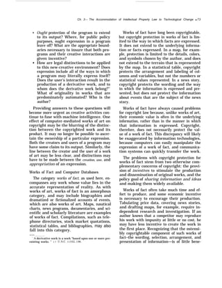 Ch. 3— The Accommodation of Intellectual Property Law to Technological Change q 73
q
q
Ought protection of the program to extend
to its output? Where, for public policy
purposes, ought expression in a program
leave off? What are the appropriate bound-
aries necessary to insure that both pro-
grams and their creative interactions are
given incentive?
How are legal distinctions to be applied
to this new-creative environment? Does
expression include all of the ways in which
a program may literally express itself?
Does the user’s interaction result in the
production of a derivative work, and to
whom does the derivative work belong?51
What of originality in works that are
predominately automated? Who is the
author?
Providing answers to these questions will
become more urgent as creative activities con-
tinue to fuse with machine intelligence. One
effect of computer-mediated works of art on
copyright may be the blurring of the distinc-
tion between the copyrighted work and its
product. It may no longer be possible to ascer-
tain the ownership of a particular expression.
Both the creators and users of a program may
have some claim to its output. Similarly, the
line between the creator and the user of a work
of art may be less clear, and distinctions may
have to be made between the creation, use, and
appropriation of an expression.
Works of Fact and Computer Databases
The category works of fact, as used here, en-
compasses any work whose value lies in the
accurate representation of reality. As with
works of art, works of fact is an amorphous
category, and may include biographies and
dramatized or fictionalized accounts of events,
which are also works of art. Maps, nautical
charts, news programs, documentaries, and sci-
entific and scholarly literature are examples
of works of fact. Compilations, such as tele-
phone directories, stock market quotations,
statistical tables, and bibliographies, may also
fall into this category.
——
‘‘A derivative work is a work “based upon one or more pre-
existing works. ” 1 7 U.s.c. ~lo2, 106,
Works of fact have long been copyrightable,
but copyright protection in works of fact is lim-
ited to the way in which facts are expressed.
It does not extend to the underlying informa-
tion or facts expressed. In a map, for exam-
ple, protection is limited to the details, colors,
and symbols chosen by the author, and does
not extend to the terrain that is represented
by the map. In a statistical table, copyright
protects the arrangement and labeling of col-
umns and variables, but not the numbers or
statistical values represented. In a news story,
copyright protects the wording and the way
in which the information is expressed and pre-
sented, but does not protect the information
about events that are the subject of the news
story.
Works of fact have always caused problems
for copyright law because, unlike works of art,
their economic value is often in the underlying
information, rather than in the manner in which
that information is expressed. Copyright,
therefore, does not necessarily protect the val-
ue of a work of fact. This discrepancy will likely
be exaggerated by information technologies,
because computers can easily manipulate the
expression of a work of fact, and communica-
tion systems can quickly transfer the work.
The problems with copyright protection for
works of fact stem from two otherwise com-
plementary concerns of copyright: the provi-
sion of incentives to stimulate the production
and dissemination of original works, and the
policy goal of sharing information and ideas
and making them widely available.
Works of fact often take much time and ef-
fort to produce, and some economic incentive
is necessary to encourage their production.
Tabulating price data, covering news stories,
and drafting maps, for example, require in-
dependent research and investigation. If an
author knows that a competitor may reproduce
his work with impunity at little or no cost, he
may have less incentive to create the work in
the first place. Recognizing that the ostensi-
bly copyrightable component of such works of
fact–the wording, selection, arrangement, and
presentation of information—is of little bene-
 