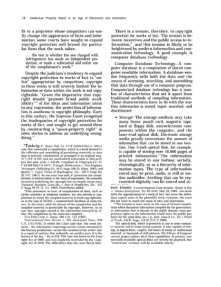 74 . Intellectual Property Rights in an Age of Electronics and Information
fit to a proprietor whose competitors can eas-
ily change the appearance of facts and infor-
mation, some courts have sought to expand
copyright protection well beyond the particu-
lar form that the work takes:
. . . the test is whether the one charged with
infringement has made an independent pro-
duction, or made a substantial and unfair use
of the complainant’s work.52
Despite the judiciary’s tendency to expand
copyright protection in works of fact to “un-
fair” appropriation by competitors, copyright
in these works is still severely limited: the in-
formation or data within the work is not copy-
rightable. 53
Given the imperative that copy-
right should “promote broad public avail-
ability"54
of the ideas and information latent
in any expression, the protection of informa-
tion is anathema to copyright philosophy. Early
in this century, the Supreme Court recognized
the inadequacies of copyright protection for
works of fact, and sought to get around them
by constructing a “quasi-property right” in
news stories to address an underlying wrong-
doing.55
“Toskvig v. Bruce Pub. Co., 181 F.2d 664 (7th Cir. 1950) a
case that concerned a compilation, which is a work formed by
the collection and assembling of preexisting materials, or data
that is selected, coordinated, or arranged in an original way,
17 U,S.C. § 101, and are particularly vulnerable to this proh-
lem, See also: Leon v. Pacific Telephone & Telegraph Co,, 91
F.2d 484 (9th Cir. 1937), Triangle Publications ~r. New ~jng~and
Newspaper Publishing Co., 46 F, Supp. 198 (I). Mass. 1942), and
Quinto v. Legal Times of Nrashington, Inc., 506 F.Supp 554
(D. D.C. 198 1). As one court has said, if “protection (for compi-
lations) is limited solely to the form of expression, the economic
incentives underlying the copyright law are largely swept away.
National Business Z~ists, Inc. v. Dun & Bradstreet, Inc., 552
F. SUpp, 99 (N. D, 111. 1982). Parenthesis added.
“’This statement is truer of compilations of data, such as
airline schedules or telephone numbers, but also extends to com-
pilations in which the compiled material is itself copyrightable,
as in the case of NEXIS, a computerized database of news sto-
ries. In the latter, both the format of the compilation and the
compiled material is protectable by copyright. However, in no
case does copyright extend to the information conveyed by ei-
ther the compilation or the material compiled.
“FOX Film Corp. v. Doyal, 286 U.S. 123 (1967).
‘h
International New Service v. The Associated Press, 248
U.S. 215 (1918), in which the Court said that “the news ele-
ment— the information respecting current events contained in
the literary production—is not the creation of the writer, but
is a report of matters that ordinarily are publicijuris; it is the
history of the day. ” Id. at 234. This case was based on the Copy-
right Act of 1909, and was implicitly overruled by the Copy-
right Act of 1976. The difficulties that the court faced, how-
There is a tension, therefore, in copyright
protection for works of fact. The tension is be-
tween incentives and the public access to in-
formation,” and this tension is likely to be
heightened by modern information and com-
munication technology. A good example is
computer database technology.
Computer Database Technology.–A com-
puter database is a compilation of stored com-
puter-readable information. A database ven-
dor frequently sells both the data and the
means of accessing, searching, and assembling
that data through use of a computer program.
Computerized database technology has a num-
ber of characteristics that set it apart from
traditional methods of compiling information.
These characteristics have to do with the way
that information is stored, input, searched, and
distributed:
• Storage: The storage medium may take
many forms: punch card, magnetic tape,
hard or floppy disk, microelectronic com-
ponents within the computer, and the
laser-read optical disk. Electronic storage
media greatly concentrate the amount of
information that can be stored in one loca-
tion. One 5-inch optical disk, for example,
is capable of storing over 10,000 pages of
printed information.57
The information
may be stored in any fashion: serially,
chronologically, or as a hierarchy of infor-
mation types. The type of information
stored may be print, audio, or still or mo-
tion audiovideo. Anything that can be rep-
resented digitally can be stored and ac-
—— — . — —
ever, remain. A recent Supreme Court decision, Harper & Row
v. Nation Enterprises, No. 83-1632, May 20, 1985, also dealt
with the appropriation of a work of fact, but since the defen-
dant copied some of the plaintiff’s work verbatim, the court
did not have to reach the issue of idea and expression.
“’’The tension is most acute in the case of factual compila-
tions which document information compiled by the government,
or information that is already in the public domain, since pro-
prietary rights in the information would have the public pay
twice for the same data. see, e.g., Dow Jones & Co., Inc. I. Board
of Trade, 546 F. Supp. 113 (S. D.N. Y 1982).
‘ ‘The optical disk, which is presently in use in some comput-
er systems and in home stereo systems, is also capable of stor-
ing, in digital form, roughl~~ two hours of music or audiovisual
material, or thousands of stall pictures, The Library of Congress’
current project utilizes all of these capabilities. At present, com-
mercially available optical disks are strictly for playback, but
‘‘write/erase’ versions will be available shortly.
 