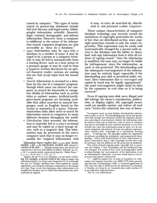 Ch. 3— The Accommodation of Intellectual Property Law to Technological Change q 75
q
q
q
cessed by computer. 58
The types of works
stored on present-day databases include
full text literary and legal works, biblio-
graphic information, scientific, financial,
legal, criminal, demographic, and defense
information. However, since a computer
is indifferent to the nature of the informa-
tion stored, computer programs are also
accessible as ‘‘data’ on a database.59
Input: Information may be input into a
database in a number of ways: it may be
typed in by a person at a computer termi-
nal; it may be fed in automatically from
a sensing device, such as a heat sensor or
a pressure gauge; it may be read in from
a typed or written document by an opti-
cal character reader; systems are coming
into use that accept input from the human
voice.
Search: Information is accessed in a data-
base by the use of a computer program,
through which users can instruct the com-
puter to search for keywords or catego-
ries (fields) of information such as article
titles or authors’ names. Artificial-intelli-
gence-based programs are becoming avail-
able that allow searches in natural lan-
guages, such as English, based on the
syntax or semantics of a query. Telecom-
munications links allow users to search for
information stored in computers in many
different locations throughout the world.
Distribution: Once accessed, the informa-
tion is typically fed to a user’s terminal
and may be copied on a local storage de-
vice, such as a magnetic disk. This infor-
mation may be processed in the user’s
computer such that it may no longer re-
semble the “original’ information. And
‘Information theory implies that anything seen, heard,
smelled, or felt can be represented, encoded, and replicated by
a series of 0s and 1s, although putting theory into practice has
required over 40 years and billions of dollars. Solomon, op. cit..
p, 14. I+~’en smells maybe represented digitallv. “Robot Noses, ”
B u s i n e s s J1’eek, Ma? 13, 1985, p. 57.
‘Indeed, the de fimtion of “database’ can get quite confus-
ing. For example, a current trend in the design of computer chip
manufacturing for ’ery large scale integration (VI.SI ) is through
the use of a ‘‘design’ database that, when guided by various
algorithms, can integrate database components in the design
of a chip. Thus, to say that databases store information is to
simplify the dynamic uses to which this information may auto-
matically be applied.
it may, in turn, be searched by, distrib-
uted to, and processed in other computers.
These unique characteristics of computer
database technology may severely curtail the
usefulness of copyright protection for works
of fact that are distributed on-line, since copy-
right protection extends to only the work’s ex-
pression. This expression may be easily and
systematically changed by a person with ac-
cess to the database and the ability to ‘down-
load’ and copy information from it with all evi-
dence of copying erased.’” Once the information
is modified, the user may no longer be liable
for infringement, since the information, as
such, is not protected. The downloading and
the subsequent rearrangement of the informa-
tion may be entirely legal, especially if the
downloading onto disk is permitted under con-
tract. Since information that is rearranged and
copied by hand may be legally appropriated,61
the same rearrangement might easily be done
by the computer in real time as it is being
received.62
Even if copying onto disk were illegal and
did infringe the owner’s reproduction, publica-
tion, or display rights, the copyright owner
could not possibly monitor and enforce all such
uses.63
Given the relatively low cost of down-
60
A computer must, in some fashion, download the informa-
tion in order to use it. The downloading may not be into perma-
nent disk storage, but memories within the computer all pos-
sess some degree of permanence. Indeed, the information must
be stored in some way in order for a user to access it. Informa-
tion that is accessible for only transient durations is very often
of little use, since the information must in some wa~’ be sur-
veyed, compared, and selected. At least one industry represent-
ative cautions that: “(copyright is) a rock-bottom starting
point. . . If nothing else, the copyright enables the negotiation
of contracts providing for anticipated, and remunerated down-
loading. ” Letter from David Peyton to OTA, Information In-
dustry Association, Aug. 8, 1985. Copyright, in this view, may
be necessary, but not sufficient for the protection of databases.
“The status of hand copying under copyright law is uncer-
tain. See Chapter 7: New Technologies and the Intellectual Prop-
erty Bargain. For works of fact, such as demographic tables
or phone listings, the rearrangement of the information is not
an infringement—otherwise, cop~’right would step be~’ond ex-
pression and protect information.
‘It might be argued that, in order to transform the infor-
mation, the computer must first cop?’ into RAM before proceed-
ing with the transformation. This 1s a strained application of
law, since the copy in RAM may be too ephemeral to constitute
a‘ ‘fixation, or it may be an ‘‘essential step’ under section 117
to an otherwise legal procedure.
‘ ‘See ch. 4 on enforcement.
 