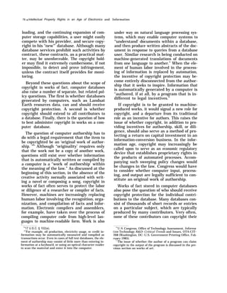 76 q Intellectual Property Rights in an Age of Electronics and Information
loading, and the continuing expansion of com-
puter storage capabilities, a user might easily
compete with his provider, and secure copy-
right in his ‘‘new’” database. Although many
database services prohibit such activities by
contract, these contracts, as a practical mat-
ter, may be unenforceable. The copyright hold-
er may find it extremely cumbersome, if not
impossible, to detect and prove infringement,
unless the contract itself provides for moni-
toring.
Beyond these questions about the scope of
copyright in works of fact, computer databases
also raise a number of separate, but related pol-
icy questions. The first is whether databases
generated by computers, such as Landsat
Earth resources data, can and should receive
copyright protection. A second is whether
copyright should extend to all contributors to
a database. Finally, there is the question of how
to best administer copyright in works on a com-
puter database.
The question of computer authorship has to
do with a legal requirement that the item to
be copyrighted be an ‘original work of author-
ship. "64
Although “originality’ requires only
that the work not be a copy of another work,
questions still exist over whether information
that is automatically written or compiled by
a computer is a ‘‘work of authorship’ within
the meaning of the law.” As discussed at the
beginning of this section, in the absence of the
creative activity normally associated with writ-
ing a novel or composing a song, copyright in
works of fact often serves to protect the labor
or diligence of a researcher or compiler of facts.
However, machines are increasingly replacing
human labor involving the recognition, orga-
nization, and compilation of facts and infor-
mation. Electronic compilers and assemblers,
for example, have taken over the process of
compiling computer code from high-level lan-
guages to machine-readable form. Work is also
— 64
17 U.S.C. § 102(a).
“’’For example, oil production, electricity usage, or credit in-
formation may be automatically measured and compiled as
transactions occur. Even in cases of full text databases, the ele-
ment of authorship may consist of little more than entering in-
formation at a keyboard, or using an optical character reader
to scan the material and enter it into the computer.
under way on natural language processing sys-
tems, which may enable computer systems to
‘‘understand’ documents within a database,
and then produce written abstracts of the doc-
ument in response to queries from a database
user. Similar research is being conducted on
machine-generated translations of documents
from one language to another.” When the ele-
ment of human labor involved in the process-
ing of information is replaced by automation,
the incentive of copyright protection may be-
come entirely disconnected from the author-
ship that it seeks to inspire. Information that
is automatically generated by a computer is
‘‘authored, if at all, by a program that is in-
different to legal incentives.”
If copyright is to be granted to machine-
produced works, it would signal a new role for
copyright, and a departure from its traditional
role as an incentive for authors. This raises the
issue of whether copyright, in addition to pro-
viding incentives for authorship, skill, or dili-
gence, should also serve as a method of pro-
tecting a return on capital investment in an
information-conversion business. In the infor-
mation age, copyright may increasingly be
called upon to serve as an economic regulatory
device that establishes proprietary rights in
the products of automated processes. Accom-
panying such sweeping policy changes would
be changes in the law. Congress would have
to consider whether computer input, process-
ing, and output are legally sufficient to con-
stitute an original work of authorship.
Works of fact stored in computer databases
also pose the question of who should receive
copyright protection for the individual contri-
butions to the database. Many databases con-
sist of thousands of short records or entries
on a particular subject, which are typically
produced by many contributors. Very often,
none of these contributors can copyright their
*U.S. Congress, Office of Technology Assessment, informa-
tion Technology Ii&D: Critical Trends and Issues, OTA-CIT-
268 (Washington, DC: U.S. Government Printing Office, Feb-
Illmy 1985).
‘“The issue of whether the author of a program can claim
copyright in the output of the program is discussed in the pre-
vious section on works of art.
 