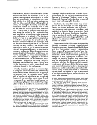 Ch. 3— The Accommodation of Intellectual Property Law to Technological Change q 77
— — —
contributions, because the individual contri-
butions are often “de minimus’’ –that is, so
lacking in quantity or originality as to make
them uncopyrightable, or containing expression
that admits of so little variation as to merge
with the idea. An individual bibliographic ci-
tation, for example, typically contains the
name of an author, the name of a book or arti-
cle, the time and place of publication, and other
facts. This citation is probably not copyright-
able, since the author of the citation contrib-
uted insufficient original expression to consti-
tute authorship or originality. The database
itself, however, is a copyrightable compilation
or collective work,68
and the proprietor or the
database owner would own the copyright. Yet,
the database owner might not be the one who
exercised the skill, industry, and diligence that
copyright in works of fact is meant to protect.
Instead, countless field agents or government
employees perform the labor of researching and
assembling the information, and they do not
receive copyright. As with machine-produced
works, the incentive of copyright in databases
is disconnected from the authorship it seeks
to promote.” Copyright in many computer
databases may increasingly play a role as secu-
rity for investments, rather than simply pro-
viding an incentive for authorship.
Finally, there is a question of how copyright
in computer databases that are continuously
modified should be administered. Copyright
law requires that the copyright owner comply
with a number of administrative formalities.
In general, the copyright owner must deposit
two copies of any published work bearing no-
tice of copyright protection in the Copyright
Office within 3 months of publication.70
The
68
17 U.S.C.§§ 103, 101.
“q
This issue was central to a controversy surrounding the
or-dine Computer Library Center’s (OCLC’S) bibliographic data-
base. The contributors to the OCLC database are member
libraries, some of whom objected to what they saw as an un-
deserved windfall for the OCLC database proprietor. In a letter
from one of the member libraries to the Copyright Office, a ques-
tion was asked “whether it is legally or morally legitimate to
copyright a database comprising records where both the intel-
lectual content, the physical record creation, and the input of
a great bulk of the records are funded with taxpayer’s dollars.
Cop>’right Notices, vol. 32, May 1984.
17 U.S.C. ~407. Failure to deposit these copies may result
in a fine of the copyright owner. The Register of Copyrights
may exempt categories of materials from deposit requirements,
copyright deposit is required in order to ac-
quire copies “for the use and disposition of the
Library of Congress."71
Indeed, much of the
Library of Congress’ collection is a product of
many years of copyright deposits.
Databases, like any other work, may be de-
posited for the Library’s use and disposition.
‘Many databases, however, are “dynamic”-
they-are constantly updated, expanded, and
modified, so that the “work’ is never in a fixed
or final form. Dynamic databases, therefore,
raise a question of whether and how copies are
to be deposited with the Copyright Office, and
whether the objectives of the deposit require-
ments can be met.
To get around the difficulties of depositing
dynamic databases, industry representatives
from the American Association of Publishers
and the Information Industry Association
have proposed “group registration” and the
deposit of “identifying materials’ of dynamic
databases, which would represent portions or
samples of the copyrighted database.72
Al-
though the industry proposal may prove work-
able for administrative purposes, questions re-
main over whether the objectives of the deposit
requirement will be met. If, in the future, more
and more information is stored in computer
databases, and is subject to perpetual modifi-
cation, policy makers may need to reexamine
the rationale for deposit in light of the needs
of the Library of Congress and the burdens on
copyright owners. -
or modify deposit requirements. Only the first and last 25 pages
of “identifying material’ of computer programs, for example,
need be deposited. 37 CFR !202.20.
“] 17 U.S.C. $407, Notes of the Committee on the tJudiciary,
H.R. No. 94-1476. The fundamental criteria gmerning excep-
tions to the deposit requirements are the needs and wants of
the Library, balanced against the hardship of deposit on the
copyright owner.
250 Federal Register, 24240 (June 10, 1985), W’hile such a
solution is perhaps plausible for databases which rely on a more
or less constant and overarching "selection and arrangement’
of information (see discussion below), it is less plausible for works
of art. The protectable expression in many works of fact is often
the format or arrangement of data—the formal “receptacle” into
which new content can be added. In works of art, however, the
protectable expression is the content itself–the way the pic-
ture looks or the way that the story reads. When the protecta-
ble expression is itself in flux and exists in many different ver-
sions in many different places, it may not do to register the
creation in the categorical way envisioned the proposals of the
AAP and the 11A,
 