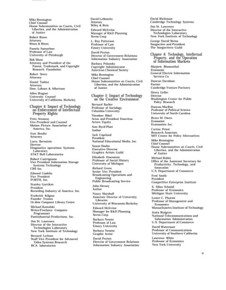 Mike Remington
Chief Counsel
House Subcommittee on Courts, Civil
Liberties, and the Administration
of Justice
David Leibowitz
Attorney
Wiley & Rein
David Richtman
Cambridge Technology Systems
Jim St. Lawrence
Director of the Interactive
Technologies Laboratory
New York Institute of Technology
Edward McIrvine
Manager of R&D Planning
Xerox Corp.Robert Rines
Attorney
Rines & Rines
George David Weiss
Songwriter and President
The Songwriters Guild
L. Ray Patterson
Professor of Law
Emory UniversityPamela Samuelson
Professor of Law
University of Pittsburgh
David Peyton
Director of Government Relations
Information Industry Association
Chapter 6: Technology, Intellectual
Property, and the Operation
of Information Markets
Bob Shaw
Attorney and President of the
Patent, Trademark, and Copyright
Research Foundation
Barbara Polansky
Copyright Administrator
American Chemical Society
Marjorie Blumenthal
Economist
General Electric Information
Services Co.
Robert Stern
Attorney
Mike Remington
Chief Counsel
House Subcommittee on Courts, Civil
Liberties, and the Administration
of Justice
Duncan Davidson
Partner
Cambridge Venture Partners
Daniel Toohey
Attorney
Dow, Lohnes & Albertson
Henry Geller
Director
Washington Center for Public
Policy Research
Allen Wagner
University Counsel
University of California, Berkeley
Chapter 5: Impact of Technology
on the Creative Environment
Bernard Barber
Professor of Sociology
Columbia University
Chapter 4: Impact of Technology
on Enforcement of Intellectual
Property Rights
Duncan MacRae
Professor of Political Science
University of North Carolina
Theodore Bikel
Actor and President Emeritus
Actors Equity
Bruce M. Owen
Economist
Economists Inc.
Fritz Attaway
Vice President and Counsel
Motion Picture Association of
America, Inc.
Ann Byrd-Platt
Author Curtiss Priest
Research Associate
MIT Center for Policy Alternatives
Ivan Bender
Attorney
Jack Copeland
President
National Educational Media, Inc. Mike Remington
Chief Counsel
House Subcommittee on Courts, Civil
Liberties, and the Administration
of Justice
Larry Bernstein
Director
Diagnostics operations Systems
Laboratory
AT&T Bell Laboratories
Susan Dooha
Executive Director
Graphics Artists Guild
Elizabeth Eisenstein
Professor of Social History
University of Michigan
Michael Rubin
Office of the Assistant Secretary for
Productivity, Technology, and
Innovation
U.S. Department of Commerce
Robert Castrignano
Vice President Information Storage
Systems Technology
CBS Inc. Richard Green
Senior Vice President
Broadcasting Operations and
Engineering
Public Broadcasting Service
Edward Conklin
Vice President
FORTH, Inc.
Fred Smith
President
Competitive Enterprise Institute
Stanley Gortikov
President
Recording Industry of America, Inc.
John Hersey
Author
A. Allan Schmid
Professor of Economics
Michigan State UniversityNancy Marshall
Associate Director of University
Libraries
University of Wisconsin-Berkeley
Frederick Kilgour
Founder Trustee
Or-dine Computer Library Center
Lester C. Thurow
Professor of Management and
Economics
Massachusetts Institute of TechnologyMichael Kowalski
Writer/Freelance Computer
Programmer
Postindustrial Productions, Inc.
Edward McIrvine
Manager for R&D Planning
Xerox Corp.
Anita Walgren
National Telecommunications and
Information Administration
U.S. Department of Commerce
Barbara Nessin
Professor of Law
Emory University
Jim St. Lawrence
Director of the Interactive
Technologies Laboratory
New York Institute of Technology
David Waterman
Professor of Communications
University of Southern California
Barbara Nessim
Graphic Artist
Bernard Lechner
Staff Vice President for Advanced
Video Systems Research
RCA laboratories
Lawrence White
Professor of Economics
New York University
David Peyton
Director of Government Relations
Information Industry Association
ix
 