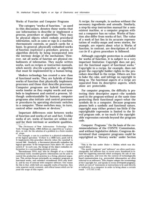 78 . Intellectual Property Rights in an Age of Electronics and Information
Works of Function and Computer Programs
The category “works of function, ” as used
in this discussion, denotes those works that
use information to describe or implement a
process, procedure or algorithm.73
They may
be physical objects which embody procedural
information, such as cams or cogs in a machine,
thermostatic controls, or punch cards for a
loom. In general, physically embodied works
of function implement a procedure, process, or
algorithm directly by being incorporated into
the intrinsic design of the mechanism.74
How-
ever, not all works of function are physical em-
bodiments of information. They maybe written
works, such as recipes or instruction manuals,
which merely describe a procedure or algorithm
that must be implemented by a human being.
Modern technology has created a new class
of functional works. They are hybrids of those
works of function that physically implement
processes and those that describe processes.
Computer programs are hybrid functional
works insofar as they employ words and sym-
bols to implement and control a process. Al-
though understandable by humans, computer
programs also initiate and control processes
or procedures by operating electronic switches
in a computer. These switches may, in turn,
control other machines or devices.75
Important differences exist between works
of function and works of art and fact. Unlike
works of art, works of function are seldom val-
ued for their intrinsic or aesthetic qualities.
———. .-— .— .
“’rrhe Dictionary of New Information Technology (New
York: Vintage Books, 1982) defines an algorithm as “a proce-
dure, or rule, for the solution of a problem in a finite number
of steps.
“For example, a cam in a machine is a physical embodiment
of the logical operation: “if there is a 3600 turn, push rod X.
It implements this procedure directly when the camshaft is
turned 360 . Similarly, a thermostat physically embodies the
logical operation “if the temperature rises above 70°, turn off
switch Z.” [n each case, the design of the object embodies in-
formation to a surrounding physical system.
7’Recombinant DNA may also be thought of as a hybrid
functional work; encoded genetic information can be used to
control the production of proteins in a living, physical organ-
ism. This section focuses principally on computer programs as
functional works, and considers recombinant DNA only brief-
ly, and by way of contrast with computer software. One reason
for this is that, while both are arguably works of function, they
raise separate social, economic, and ethical issues which are be-
yond the scope of this report.
A recipe, for example, is useless without the
necessary ingredients and utensils. Similarly,
a step-by-step instruction manual for a non-
existent machine, or a computer program with-
out a computer has no value. Works of func-
tion also differ from works of fact. The value
of a work of fact lies in its accurate represen-
tation of reality-maps and news stories, for
example, are reports about what is. Works of
function, in contrast, are descriptions of what
can be if a given procedure is followed.
Although copyright protection is available
for works of function, it is subject to a very
important limitation: Copyright does not pro-
tect the functional aspect of functional works.76
Copyright in a recipe, for example, does not
grant the copyright holder rights in the pro-
cedure described in the recipe. Others are free
to bake the cake, and infringe no copyright in
doing so. The functional aspects of a recipe are
separated from its descriptive aspects, which
alone are protectable.
For computer programs, the difficulty is pro-
tecting their descriptive aspect—the symbols
used in the program-without at the same time
protecting their functional aspect–what the
symbols do in a computer. Because programs
possess both a symbolic and functional nature,
copyright may either protect too little if the
copyrightable expression is limited to the lit-
eral program code, or too much if the copyright-
able expression extends beyond the program
code.
Computer Programs.77
On the basis of the rec-
ommendations of the CONTU Commission,
and without legislative debate, Congress de-
termined that computer programs could be
copyrighted as “literary works” under Section
“This is the law under Baker v. Seldon, which was dis-
cussed above.
“The words “program” and “software” are often used inter-
changeably, but software has, in recent years, broadened to in-
clude the supporting materials which accompany the sale of com-
puter programs, and even the the content of technologically
based communications (e.g., prerecorded videocassettes are often
referred to as software). This chapter adopts the terminology
of the Copyright Act, and speaks in terms ofcomputerprognwns,
which are sets of “statements or instructions to be used directly
or indirectly in a computer in order to bring about a certain
result. ” 17 U.S.C. § 101.
 