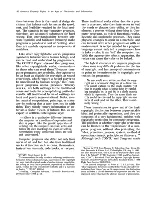 80 q Intellectual Property Rights in an Age of Electronics and Information
tions between them is the result of design de-
cisions that balance such factors as the speed,
cost, and flexibility required in the final prod-
uct. The symbols in any computer program,
therefore, are ultimately substitutes for hard
wiring. This interchangeability between soft-
ware (symbols) and hardware (circuitry) make
programs a paradoxical sort of “writing, since
they are symbols expressed as components of
machines.
Like other copyrightable works, programs
symbolize information to human beings, and
can be read and understood by programmers.
The CONTU Report stressed that programs,
like other copyrightable works, communicate
to those who can read them.84
Because com-
puter programs are symbolic, they appear to
be at least as eligible for copyright as sound
recordings, which require a record player to
be understood by human beings.85
But, com-
puter programs unlike previous “literary
works, are both writings in the traditional
sense and tools for accomplishing particular
results. All traditional forms of writings are
inert and purely representational. Books, mov-
ies, musical compositions, paintings, or statu-
ary do nothing that a user does not do with
them. They simply convey information or en-
tertain a reader, viewer, or listener. But, as one
expert in artificial intelligence says:
....[t]here is a qualitative difference between
the computer as a medium of expression and
clay or paper. Like the genetic apparatus of
a living cell, the computer can read, write and
follow its own markings to levels of self-in-
terpretation whose intellectual limits are still
not understood.86
Computer programs also differ not only from
works of art and fact, but also from traditional
works of function such as cams, thermostats,
instruction manuals, code books, or recipes.
“CONTU Final Report, p. 21.
‘“TO accommodate the way in which technology mediates in-
formation between human beings, a provision in the Copyright
Act says that all original works of authorship are copyrighta-
ble so long as they can be perceived, reproduced, or communi-
cated, “either directly or indirectly with the aid of a machine
or device. ” 17 U.S.C. §102(a),
“Alan Kay, “Computer Software, ” Scientific American vol.
251 September 1984, p. 53.
These traditional works either describe a proc-
ess to a person, who then intervenes to lend
the words or phrases their utility, or they im-
plement a process without describing it. Com-
puter programs, as hybrid functional works,
describe and implement processes. They cause
physical changes to occur in a machine, and
can interact with other programs or with an
environment. A recipe encoded in a program
language cannot only tell a programmer how
to bake a cake, it can “tell’ the computer, too.
With the appropriate robotic apparatus, the
recipe can cause the cake to be baked.
The hybrid character of computer programs
raises some very difficult problems for the law
of copyright, and has prompted commentators
to point to inconsistencies in copyright pro-
tection for programs:
No one would ever advise you that the copy-
right on a schematic diagram of a diode ma-
trix would extend to the diode matrix, yet
that is exactly what is being done by extend-
ing copyright on 1s and 0s to a diode matrix
which it represents. Thus the same diode ma-
trix could be covered by copyright on one
form of work and not the other. This is obvi-
ously wrong. 87
These inconsistencies grow out of the basic
copyright distinction between unprotectable
ideas and protectable expressions, and they are
symptoms of a very fundamental problem with
copyright protection for computer programs.
The problem is whether copyright protection
can be limited to the “expression” of a com-
puter program, without also protecting the
“idea, procedure, process, system, method of
operation, concept, principle, or discovery. ’88
Although both CONTU and Congress made
““Letter to OTA from Manny D. Pokotilow, Esq., Cesar, Ri-
vise, Bernstein & Cohen, Ltd., Philadelphia, PA, Aug. 5, 1985.
See also: Richard Stem, “The Case of the Purloined Object Code:
Can It Be Solved?” BYTE, September 1982; and Pam Samuel-
son, “CONTU Revisited: The Case Against Copyright Protec-
tion for Computer Programs in Machine-Readable Form, ” 1984
Duke Law Journal, 663 (1984).
“The quoted language is from 17 U.S.C. 102(b). The
‘‘idea/expression dichotomy codified therein is a broader for-
mulation than “ideas,” per se. It comprehends the distinction
made in Baker v. Selden between the expression and the ‘‘art
expressed, rather than just the abstract manner of presentation.
 