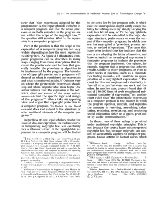 Ch. 3— The Accommodation of Intellectual Property Law to Technological Change S
81
clear that “the expression adopted by the
programmer is the copyrightable element in
a computer program, and that the actual proc-
esses or methods embodied in the program are
not within the scope of the copyright law,"89
the question still remains. What is the expres-
sion in a computer program?
Part of the problem is that the scope of the
expression of a computer program can vary
widely, depending on how the word expression
is interpreted. As figure 3-4 illustrates, com-
puter programs can be described in many
ways, ranging from those descriptions that fo-
cus on the precise code used to those that gen-
erally describe the procedure or algorithm to
be implemented by the program. The bounda-
ries of copyright protection in programs will
depend on what is considered an expression
and what is considered an idea.%’ Opinions vary
on where the protectable expression should
stop and where unprotectable ideas begin, One
author believes that ‘the expression in the soft-
ware does not consist of the exact written
source code, but the specific logic and design
of the program."91
others take an opposing
view, and argue that copyright protection in
a computer program, ‘‘is limited to the literal
code and does not extend to the structure or
other nonliteral elements of the computer pro-
gram."92
Regardless of how legal scholars resolve the
issue of idea and expression, the Federal courts,
in interpreting copyright law, will eventually
face a dilemma; either: 1) the copyrightable ex-
pression in a computer program will be limited
“‘{ l{c~~ Yfj. :144T:] , 94th (’ong., 1st sess. 1975, p. 54; and
11 R Rep A() 91- 14’76, 94th (’ong., 2d sess. 1976, p. 57 (empha-
si~ added). I n k(wping with this notion, the circuit court in ,Ap-
pl(~ ( ‘omputt’r. In(,.  b’ranklin Computer Corp., 714 F.2d 1240
~tld (’ir. 19H:;), said t haL ‘‘ .IIpplp does not seek to copyright the
met hcd which in+t ructs the computer to perform it~ operating
fun(tif)n< hut {~nl} t ht instructions thcmsel~cs.’
‘ SWI [’art 1 of t hls chapter for a discussion of idea and ex-
pr(’s<lon :i~ t ht. deterrn]nant of the boundaries of intellectual
propert~ OW nershlp.
I )un(an I )a~rlds{)n, ‘‘ [’protecting (’omput~~r Softvare: A
(’(jmprt’h[’n~i~ e /nal}si, ,lurimefric.~Journal, summer 1983.
p :jt;;
< I )efend;int ilemorandum in Support of Their hlotion for
New Trial and or to Alter ,Judgment, }I”helan .Alssociates, Inc.
I’. .Jaslow l)enta] I.atmratory’, Inc., Ci’il Action NO, 83-4583 [P;,
1), I)a 1 W5), p, H; reported in 22,5 (1, S. P.Q. 156 {I<:. 1). Pa. 1985).
to the strict line-by-line program code, in which
case the unscrupulous might easily escape lia-
bility for infringement by simply varying the
code in a trivial way, or 2) the copyrightable
expression will be extended to the logic, de-
sign, structure, performance or even the out-
put of the computer program, in which case
one has copyrighted a “procedure, process, sys-
tem, or method of operation, ” The cases that
have been decided thus far indicate that the
courts are adopting the latter alternative, and
have extended the meaning of expression in
computer programs to include the processes
that the programs implement. One opinion, for
example, suggests that a program that achieves
results similar to other programs, or even to
other works of function—such as a commodi-
ties trading manual— will constitute an appro-
priation of a copyrighted expression. ” The
court in this case emphasized a similarity in
“overall structure’ between one work and the
other. In another case, a court found that 44
out of 186,000 lines of code constituted sub-
stantial similarity of expression.94
Yet another
court ruled that ‘‘the protectable expression
in a computer program is the manner in which
the program operates, controls, and regulates
the computer in receiving, assembling, calcu-
lating, retaining, correlating, and producing
useful information either on a screen, print-out,
or by audio communication."95
In theory, none of these rulings is permitted
under traditional copyright principles. This is
not because the courts have misinterpreted
copyright law, but because copyright law can-
not be successfully applied to computer pro-
grams. Unlike artistic or factual works, which
44’i4’illiams v. .4rndt, F. Supp. (1) hftlSS., 198S1, ~().
83-3397. In this case, the plaintiff’s work was a s~ep-hy-step
method for trading in various commodities. The defendant, with-
out authorization, translated the plaintiff work into a com-
puter program that achie~’ed similar results, and was found
~ilt~ of infringement.
“’S,4S Institute l’, S&H C o m p u t e r S.v’stems, Inc,, F’.
Supp. (M.D. Term. 1985), No. 82-3669. The court in this
case also had before it e~’idence of actual cop}’ing b~ the de-
fendant s–a fact which made the conclusion of infringement eas-
ier to draw.
‘ $”helan Associates, Inc. J, Jaslour Dental Laboratory)’,
Inc., 225 (JSPQ 156 (F;.1). Pa. 1985), hut see: Q-CO, Industries.
inc. ~, Iioffman, F. Supp. , N o . 85 C’i’. 4653 RW’S
(S. D. N.}’. 1985)
 