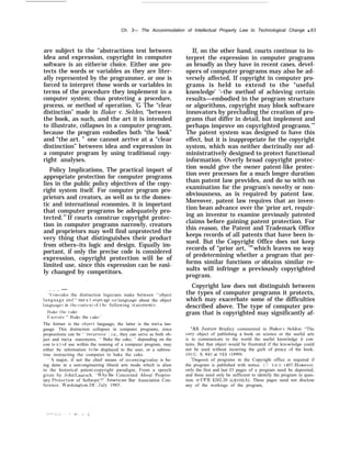 Ch. 3— The Accommodation of Intellectual Property Law to Technological Change q 83
are subject to the ‘‘abstractions test between
idea and expression, copyright in computer
software is an either/or choice. Either one pro-
tects the words or variables as they are liter-
ally represented by the programmer, or one is
forced to interpret those words or variables in
terms of the procedure they implement in a
computer system; thus protecting a procedure,
process, or method of operation. ’G The “clear
distinction” made in Baker v. Selden, “between
the book, as such, and the art it is intended
to illustrate, collapses in a computer program,
because the program embodies both “the book”
and “the art. ” one cannot arrive at a “clear
distinction” between idea and expression in
a computer program by using traditional copy-
right analyses.
Policy Implications, The practical import of
appropriate protection for computer programs
lies in the public policy objectives of the copy-
right system itself. For computer program pro-
prietors and creators, as well as to the domes-
tic and international economies, it is important
that computer programs be adequately pro-
tected.97
If courts construe copyright protec-
tion in computer programs narrowly, creators
and proprietors may well find unprotected the
very thing that distinguishes their product
from others–its logic and design. Equally im-
portant, if only the precise code is considered
expression, copyright protection will be of
limited use, since this expression can be easi-
ly changed by competitors.
. . . —
“ (’onsider the distinction logicians make between ‘‘object
language and ‘‘ met a 1 anKu age (or langua~e about the object
languag[’~ in the context of t h[~ following >tatements:
Ilake the cak(~
Fjxecute ‘‘ Ilake the (akef
The former is the object language; the latter is the meta lan-
guage. This distinction collapses in computer programs, since
propositions can be ‘ (
recursike’ i.e., they can serve as both ob-
ject and meta statements. ‘( Bake the cake, ’ depending on the
con t~’ x t of use within the running of a computer program. may
either be information to be displayed to the user, or a subrou-
tine instructing the computer to bake the cake.
‘‘A major, if not the chief means of in~renting toda}’ is be-
ing done in a non-engineering liberal arts mode which is alien
to the historical patent-copyright paradigm, From a speech
given by .John I,autsch, “W7hy Be Concerned About Proprie-
tary I%otection of Software’?’ American Bar Association Con-
ference. W’ashingt,on, 1)(’, tJuly 1985.
If, on the other hand, courts continue to in-
terpret the expression in computer programs
as broadly as they have in recent cases, devel-
opers of computer programs may also be ad-
versely affected, If copyright in computer pro-
grams is held to extend to the “useful
knowledge’ ‘–the method of achieving certain
results—embodied in the program structure
or algorithms, copyright may block software
innovators by precluding the creation of pro-
grams that differ in detail, but implement and
perhaps improve on copyrighted programs.’”
The patent system was designed to have this
effect, but it is inappropriate for the copyright
system, which was neither doctrinally nor ad-
ministratively designed to protect functional
information. Overly broad copyright protec-
tion would give the owner patent-like protec-
tion over processes for a much longer duration
than patent law provides, and do so with no
examination for the program’s novelty or non-
obviousness, as is required by patent law.
Moreover, patent law requires that an inven-
tion bean advance over the ‘prior art, requir-
ing an inventor to examine previously patented
claims before gaining patent protection. For
this reason, the Patent and Trademark Office
keeps records of all patents that have been is-
sued. But the Copyright Office does not keep
records of “prior art, ’99
which leaves no way
of predetermining whether a program that per-
forms similar functions or obtains similar re-
sults will infringe a previously copyrighted
program.
Copyright law does not distinguish between
the types of computer programs it protects,
which may exacerbate some of the difficulties
described above. The type of computer pro-
gram that is copyrighted may significantly af-
“AS tJustice Bradley commented in Baker ~, Selden: “The
~’er~’ object of publishing a book on science or the useful arts
is to communicate to the world the useful knowledge it con-
tains. But that object would be frustrated if the knov.ledge could
not be used without incurring the guilt of piracy of the book.
101 LJ, S. 841 at 103 ( 1880).
“Deposit of programs in the Copyright office is required if
the program is published with notice. 17 U.S. C. 407. Howerer,
only the first and last 25 pages of a program need be deposited,
and these need only be sufficient to identify the program in ques-
tion. 37 CFR $202.20 (c)(viii(A). These pages need not disclose
any of the workings of the program,
 