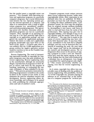 84 q Intellectual Property Rights in an Age of Electronics and Information
feet the market power a copyright owner can
possess.100
For example, both operating sys-
tems and applications programs are generically
computer programs, but crucial distinctions
exist between the two. Operating systems gov-
ern the internal operation of a computer, and
allow it to communicate with a range of appli-
cations programs (e.g., spreadsheets, graphics,
and word processing programs). The operat-
ing system will, therefore, determine which ap-
plications programs can run on a particular
computer. Thus, copyright on an operating sys-
tem may be a far more powerful right than a
copyright on an applications package, and may
govern the market for applications packages.
Indeed, this desire to make one’s applications
program marketable may have been at the
heart of the Apple v. Franklin case, since it
was unlikely that the 15,000 applications pro-
grams written for Apple’s operative system
would be rewritten to run on the Franklin Com-
puter’s machines. ’”’
Reverse Engineering. The trend of interpret-
ing expression broadly in copyright for com-
puter programs may also pose problems for
reverse engineering. Reverse engineering refers
to the unauthorized, although not necessarily
illegal, reproduction of programs in their ob-
ject or source code form for the purpose of
teaching, analyzing, or evaluating the con-
cepts, techniques, or ideas embodied in the pro-
gram.
102
This process promotes innovation by
allowing programmers to build on the works
of others in the creation of new works. It also
eliminates the need for redundant research and
development. Reverse engineering allows ab-
stract knowledge and techniques to be passed
on, while prohibiting the wholesale appropri-
ation and sale of another’s work.
— — - —
“’”For a thorough discussion of copyright and market power,
see ch. 6.
‘“’ Allan Schmid, “Intellectual Property Rights in Bio-
technology and Computxx Technology, ” to be published in Zeit-
schrift fur die gmmrnte Staatswissenschaft, 1985. One writer
argues, however, that this problem has been contradicted by
the facts. Duncan Davidson, “Software and the Wealth of Na-
tions, ” to be published in Computer Law and Practice, 1985.
‘“’The language used in this definition is adapted from the
Semiconductor Chip Protection Act, 17 U.S.C. f906.
Computer programs create unique concerns
about reverse engineering because, unlike other
copyrightable works, their expression is not
disclosed when they are published. ’03 While a
journalist can learn his craft without copying,
by reading the others’ published works, a pro-
grammer cannot. He must copy the program
from its original storage medium–probably
by decompiling it into source code form–in
order to read and learn from the works of his
predecessors. This copying may give rise to
copyright liability, even though it may in no
way interfere with the market value of the cop-
ied software.104
The copy that is made in the
course of reverse engineering may have rela-
tively little financial value. It may bear little,
if any, resemblance to the work that is allegedly
infringed, and may even be destroyed after use.
Instead of examining the work, the court looks
to the “paper trail” left by the defendant in
the research and development process. The in-
fringement often occurs in the process of copy-
ing a program to create a new one. However,
courts have used this initial copying as the ba-
sis for finding that the final work produced by
a defendant was an infringement, even though
it resembled the copied program only slight-
ly.105
This creates uncertainty whether any
copying, even that for reverse engineering, is
legal.
As it exists, copyright law offers two con-
ceivable ways of dealing with the problem of
reverse engineering. One possibility, Section
117 of the Copyright Act, permits copying of
software as an “essential step” in the utiliza-
tion of a computer program for “archival pur-
— . .—
‘r
’]
For a discussion of the disclosure issues surrounding com-
puter programs, see Pamela Samuelson, “CONTU Revisited:
The Case Against Copyright Protection for Computer Programs
in Machine-Readable Form, 1984 Duke Law Journal 665.
‘“Pamela Samuelson, “The Demise of the Right To Reverse
Engineer Computer Programs: Is It Appropriate?” unpublished
draft, Sept. 25, 1984.
‘(
’’Indeed, the emphasis on the conduct of the defendant, as
opposed to an assessment of the similarity in content between
works can be seen in several recent cases: e.g., SAS Institute,
Inc. v. S&H Computer Systems, Znc. (1985 M.D. Term.), No.
82-3669, Whelan Associates, Inc. v. Jaslow Dentaf Laboratory,
225 U. S.P.Q. 156 (E. D. Pa. 1985), and Hubco Data Products
Corp. v. Management Assistance, Inc., 219 U.S.P.Q. 450 (D.
Idaho 1983).
 