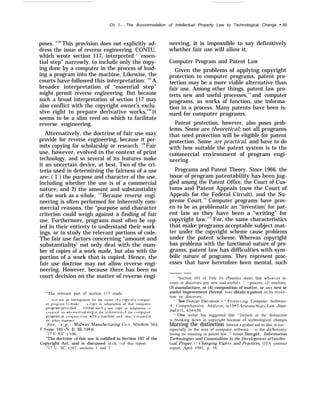 Ch. 3— The Accommodation of Intellectual Property Law to Technological Change “ 85
poses. "106
This provision does not explicitly ad-
dress the issue of reverse engineering. CONTU,
which wrote section 117, interpreted ‘ ‘essen-
tial step” narrowly, to include only the copy-
ing done by a computer in the process of load-
ing a program into the machine. Likewise, the
courts have followed this interpretation. 107
A
broader interpretation of “essential step”
might permit reverse engineering. But because
such a broad interpretation of section 117 may
also conflict with the copyright owner’s exclu-
sive right to prepare derivative works,108
it
seems to be a slim reed on which to facilitate
reverse engineering.
Alternatively, the doctrine of fair use may
provide for reverse engineering, because it per-
mits copying for scholarship or research. 109
Fair
use, however, evolved in the context of print
technology, and so several of its features make
it an uncertain device, at best. Two of the cri-
teria used in determining the fairness of a use
are: ( 1 ) the purpose and character of the use,
including whether the use is of a commercial
nature; and 2) the amount and substantiality
of the work as a whole. 110
Because reverse engi-
neering is often performed for inherently com-
mercial reasons, the “purpose and character
criterion could weigh against a finding of fair
use. Furthermore, programs must often be cop-
ied in their entirety to understand their work-
ings, or to study the relevant portions of code.
The fair use factors concerning “amount and
substantiality’ not only deal with the num-
ber of copies of a work made, but also with the
portion of a work that is copied. Hence, the
fair use doctrine may not allow reverse engi-
neering. However, because there has been no
court decision on the matter of reverse engi-
‘“The relevant part of section 117 reads:
it IS not an Infringement for the owner of a copy of a cc)n)put-
er program to make a cop~ or adaptation of that computer
pro~am pro~ided ( 1 I that-~uch a new copy or adaptation I S
c r e a t e d a s an csw’n tlal step in the ut]hzat Ion of the computer
pro~am In c o n j u n c t i o n with a rnachlne and that It IS used In
no other manner
‘ S e e , e . g . : Midwa~’ Alanufacturing Co I’. Strohon, 564
F.supp. 741 (?J. I). Ill. 1984),
“17 U.S.C, ~ 106,
‘q
The doctrine of fair use is codified in Section 107 of the
Copyright Act, and is discussed in ch. 7 of this report.
“17 U. SC. ~107, sections 1 and 3
neering, it is impossible to say definitively
whether fair use will allow it.
Computer Program and Patent Law
Given the problems of applying copyright
protection to computer programs, patent pro-
tection may be a more viable alternative than
fair use. Among other things, patent law pro-
tects new and useful processes,111
and computer
programs, as works of function, use informa-
tion in a process. Many patents have been is-
sued for computer programs.
Patent protection, however, also poses prob-
lems. Some are theoretical; not all programs
that need protection will be eligible for patent
protection. Some are practical, and have to do
with how suitable the patent system is to the
commercial environment of program engi-
neering.
Programs and Patent Theory. Since 1966, the
issue of program patentability has been jug-
gled among the Patent Office, the Court of Cus-
toms and Patent Appeals (now the Court of
Appeals for the Federal Circuit), and the Su-
preme Court.112
Computer programs have prov-
en to be as problematic an “invention’ for pat-
ent law as they have been a “writing” for
copyright law.113
For, the same characteristics
that make programs acceptable subject mat-
ter under the copyright scheme cause problems
under the patent scheme. Whereas copyright
has problems with the functional nature of pro-
grams, patent law has difficulties with sym-
bolic nature of programs. They represent proc-
esses that have heretofore been mental, such
——— ——
]‘ ‘Section 101 of Title 35 (Patents) states that whoe~er in-
vents or discovers any new and useful ~ 1 I process, (2) machine,
{3) manufacture, or (4) composition of matter, or an}’ new or
useful improvement thereof, ma~’ obtain a patent on his inren -
tion or discovery.
‘ “SW Duncan Daridson ‘‘ I’rotecting Computer Software:
A Comprehensive Analysis, in 1983 .Arizona State I,awr Jour-
nal 611, 634-650.
“ ‘One writer has suggested that ‘‘[m]uch as the distinction
is breaking down in copyright because of technological changes
blurring the distinction between a product and its idea, so too-
especially in the area of computer software— is the dichotom~.
losing its meaning in patent law. ” James Beniger, Information
Technolo~”es and Commodities in the De~’elopment of intellec-
tual Proper.’: Changing Rights and Practices, OTA contract
report, April 1985, p. 58.
 