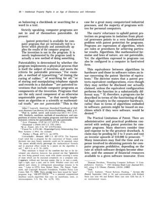 86 • Intellectual Property Rights in an Age of Electronics and /nformation
as balancing a checkbook or searching for a
word in a text.
Strictly speaking, computer programs are
not in and of themselves patentable. At
present:
. . . [patent protection] is available for com-
puter programs that are intrinsically tied to a
device which physically and automatically ap-
plies the results of the computer program. . . .
The invention is not in the program: It is
merely implemented by the program (and) is
actually a new method of doing something.
Patentability is determined by whether the
program implements a physical process that
is itself the subject of invention, and meets the
criteria for patentable processes.115
For exam-
ple, a method of typesetting,116
of timing the
curing of rubber,117
of searching for oil,118
or
of storing and manipulating telephone signals
and records in a database 119
are patented in-
ventions that include computer programs as
components of the invention. Programs that
are the only novel component of an otherwise
unpatentable process, 120
or that merely imple-
ment an algorithm or a scientific or mathemati-
cal truth,121
are not patentable.122
This is the
‘John C. Lautsch, American Standard iiandbook of Soft-
ware Business I.aw (Reston, VA: Reston Publishing, 1985), p. 65.
“That is, useful, novel, and nonob~ious (35 U,S.C. lOl,
103). Similarly, machines, methods of manufacture, and com-
positions of matter that employ programs and that meet the
statutory criteria for patentability are also patentable.
‘” In r-e Freeman, 573 F,2d 1237 (CCPA 1978).
“ Diamond v’. Diehr, 450 U.S. 175 (1981).
“In re Taner, 681 F.2d 787 (CCPA 1982).
“’I’atent No. 4,479, 196– Hyperedge E~nti~r-Relationship Data
Base Systems ( 1 984), for example.
‘“’ Parker ~. Flook, 437 U.S. 584 ( 19781.
“Gottschalk ~, Benson, 409 U.S. 63 { 19’72). The Supreme
Court ruled that a program for the conversion of binary coded
decimals into pure binary numerals could not be patented, since
“the patent wollld wholly pre-empt the mathematical formula
and in practical effect would be a patent on the algorithm it-
self. ” 409 U.S. at 71 72 (1972).
‘“’This statement is based on the caselaw that has so far de-
veloped. one observer, however, has pointed out that “[p]atents
are now being granted every week with claims covering a series
of steps which can be executed completely on a computer and,
it appezws, without any last-step output, that is, to turn a crank,
light a light, eject a part, and so forth. Whether court (sic) will
uphold such claims in infringement proceedings remains to be
seen. ” Letter to OTA from Robert Shaw, The Patent, Trade-
mark, and Copyright Research Foundation, Franklin Pierce Law
Center, Oct. 11, 1985. Many paten s have been issued for “pure”
#b,
programs (e.g., 4’SW’IFT-TECH” is a patented computerized
database search algorithm that runs on mainframe, mini, or
microcomputers. U.S. Pat. No. 4,270, 182).
case for a great many computerized industrial
processes, and the majority of programs writ-
ten for personal computers.
The courts’ reluctance to uphold patent pro-
tection on programs in isolation from physi-
cal processes points to a very fundamental
problem with patent protection for programs.
Programs are expressions of algorithms, which
are rules or procedures for achieving particu-
lar results. Algorithms, like mathematical for-
mulae and laws of nature, are not patentable,
Yet, the algorithms expressed in programs can
also be configured in a computer in hard-wired
form.
This equivalence between algorithms in
hardware and those in software raises an is-
sue concerning the patent ‘doctrine of equiva-
lents.” The doctrine states that a patent pro-
tects equivalent configurations, even though
they may neither be disclosed nor actually
claimed, unless the equivalent configuration
performs the function in a substantially dif-
ferent way.123
If, therefore, a program can be
described in terms of the functioning of digi-
tal logic circuitry in the computer hardware,
rather than in terms of algorithms embodied
in software, patents might be issued on ma-
chines which if they were software, would be
denied.124
The Practical Limitations of Patent. There are
administrative and practical problems con-
nected with seeking patent protection for com-
puter programs. Many observers consider time
and expense to be the greatest drawback. A
claim may be pending for 2 to 3 years and cost
an inventor upwards of $10,000 to prosecute. 125
Many innovators may find the time and ex-
pense involved in obtaining patents for com-
puter programs prohibitive, depending on the
rate at which software designs become obso-
lete, and the amount of financial resources
available to a given software innovator. Even
‘“{Duncan Davidson, “Protecting Computer Software: A Com-
prehensive Analysis, ” 1983 Arizona State Law Journal 611,
643, citing 4 D. Chism, Patents, $18.04 (1982)
“’Ibid.
“’Larry Kahaner, “Patent Reform, Pending, ” Across the
Board, September 1984, p. 36; and conversations with Richard
Stern (see note 44) and Robert Shaw (see note 122). See ch. 9
on institutional issues.
 