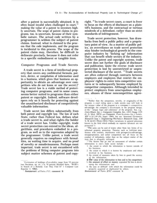 Ch 3— The Accommodation of Intellectual Property Law to Technological Change q 87
after a patent is successfully obtained, it is
often found invalid when challenged in court,126
making the value of a patent to investors high-
ly uncertain. The scope of patent claims in pro-
grams, too, is uncertain, because of their sym-
bolic nature. The actual code written by a
programmer is seldom the subject of patent
claims. Instead, what is claimed is the proc-
ess that the code implements, and the program
is incidental to this process. The scope of the
patent claim may, therefore, be difficult to
delineate precisely, because it does not refer
to a specific embodiment or tangible item.
Computer Programs and Trade Secrets
A trade secret is a form of intellectual prop-
erty that covers any confidential formula, pat-
tern, device, or compilation of information used
in a business, which gives that business an op-
portunity to obtain an advantage over com-
petitors who do not know or use the secret.]”
Trade secret law is a viable method of protect-
ing computer programs, and in some cases,
seems better suited to programs than either
patent or copyright. Indeed, software devel-
opers rely on it heavily for protecting against
the unauthorized disclosure of competitively
valuable information.
Trade secret law differs substantially from
both patent and copyright law. The law of each
State, rather than Federal law, defines what
a trade secret is, and what rights the holder
of a trade secret has. Unlike copyright, trade
secret protection can extend to the ideas, al-
gorithms, and procedures embodied in a pro-
gram, as well as to the expression adopted by
the programmer. Unlike patent, a trade secret
generally requires no compliance with formal-
ities, no waiting time to acquire, and no proof
of novelty or nonobviousness. Perhaps most
important, trade secret is not encumbered with
the problems of fitting computer programs into
subject matter schemes of patent and copy-
“Elstimates of holdings of in~’alidity range from 50 percent
(see Davidson, op. cit. ) to 70 percent (Richard Stern, “ROhl
in Search of a Remedy: Can They Find It? 1 Computer Law
Reporter 4, 1982).
“ Restatement of Torts, $75’7, comment B
right. ]28
In trade secret cases, a court is freer
to focus on the effects of disclosure on a plain-
tiff’s business, and the contractual or tortious
misdeeds of a defendant, rather than on strict
standards of infringement. 129
Trade secret protection, however, has draw-
backs from both a public policy and a proprie-
tary point of view. As a matter of public pol-
icy, an overreliance on trade secret protection
may hinder technological growth in the com-
puter industry by “locking up” information
that can benefit whole sectors of the industry.
Unlike the patent and copyright systems, trade
secret does not further the goals of disclosure
and publication. Quite the reverse: trade secret
protection is lost by unrestricted or unpro-
tected disclosure of the secret. 130
Trade secrets
are often enforced through contracts between
employers and employees that restrict the em-
ployees’ rights to enter into competitive ven-
tures or to subsequently become employed by
competitor companies. Although intended to
protect employers from unscrupulous employ-
ees, abuses of these noncompetition agree-
. -.
““Rather than the uniqueness, novelty, or originality of the
program, a court ruling upon a trade secrets case will look to
the unique ’alue of the program to a compan~ competitive
ad~’antage, the company’s in~’estment in the program design,
or the ‘ ‘unique logic and coherence’ of the program. See, e.g.:
Corn-Share, Inc. }$. Computer Complex, Inc., 338 F, Supp. 1229
(E, D. Mich. 1971) and Computer Print S~”sterns, Znc. ’, Lewis,
422 A.2d 148 (Pa, Super. 1980), but see: Structural 11~’namics
Research Corp. L’. Engineering Afechanics Research Corp., 318
N. J4’.2d 691 (Minn. 1982) (“Mere rariations in general processes
known in the field which embod~’ no superior advances are not
protected.”)
“qThe same can be said of man>’ other State law forms of in-
tellectual property protection. Theories such as tortious inter-
ference with contract, interference with prospecti~’e ad~rantage,
misappropriation, and unfair competition law all focus on the
conduct of defendants, rather than on the subject matter of the
item that is allegedly infringed.
‘“’The factors that go into an assessment of whether certain
information is one’s trade secret include:
1. the extent to which the information is known outside of
his business;
2. the extent to which it is known by employees and others
involved in his business;
3. the extend of measures taken by him to guard the secrecy
of the information;
4. the value of the information to him and to his competitors;
5. the amount of effort or money expended by him in devel-
oping the information; and
6. the ease or difficult’ with which the information could be
properly acquired or duplicated by others.
Restatement of Torts, §757, comment B.
 