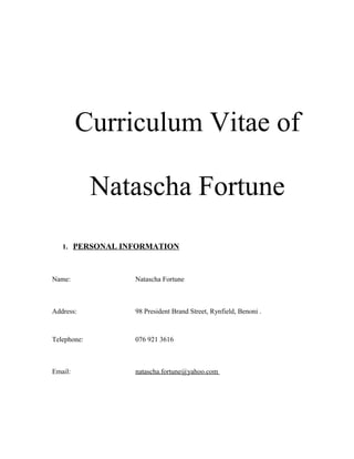 Curriculum Vitae of
Natascha Fortune
1. PERSONAL INFORMATION
Name: Natascha Fortune
Address: 98 President Brand Street, Rynfield, Benoni .
Telephone: 076 921 3616
Email: natascha.fortune@yahoo.com
 