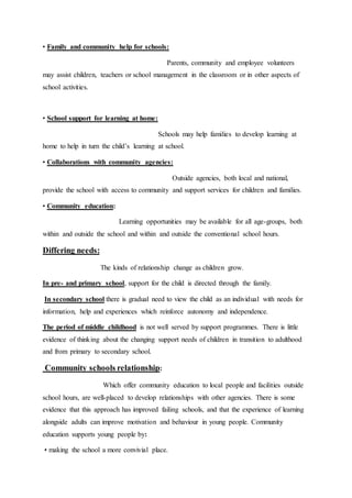 • Family and community help for schools:
Parents, community and employee volunteers
may assist children, teachers or school management in the classroom or in other aspects of
school activities.
• School support for learning at home:
Schools may help families to develop learning at
home to help in turn the child’s learning at school.
• Collaborations with community agencies:
Outside agencies, both local and national,
provide the school with access to community and support services for children and families.
• Community education:
Learning opportunities may be available for all age-groups, both
within and outside the school and within and outside the conventional school hours.
Differing needs:
The kinds of relationship change as children grow.
In pre- and primary school, support for the child is directed through the family.
In secondary school there is gradual need to view the child as an individual with needs for
information, help and experiences which reinforce autonomy and independence.
The period of middle childhood is not well served by support programmes. There is little
evidence of thinking about the changing support needs of children in transition to adulthood
and from primary to secondary school.
Community schools relationship:
Which offer community education to local people and facilities outside
school hours, are well-placed to develop relationships with other agencies. There is some
evidence that this approach has improved failing schools, and that the experience of learning
alongside adults can improve motivation and behaviour in young people. Community
education supports young people by:
• making the school a more convivial place.
 