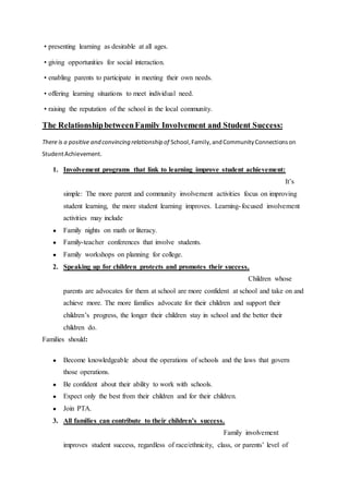 • presenting learning as desirable at all ages.
• giving opportunities for social interaction.
• enabling parents to participate in meeting their own needs.
• offering learning situations to meet individual need.
• raising the reputation of the school in the local community.
The RelationshipbetweenFamily Involvement and Student Success:
There is a positive and convincing relationship of School,Family,andCommunityConnectionson
StudentAchievement.
1. Involvement programs that link to learning improve student achievement:
It’s
simple: The more parent and community involvement activities focus on improving
student learning, the more student learning improves. Learning-focused involvement
activities may include
● Family nights on math or literacy.
● Family-teacher conferences that involve students.
● Family workshops on planning for college.
2. Speaking up for children protects and promotes their success.
Children whose
parents are advocates for them at school are more confident at school and take on and
achieve more. The more families advocate for their children and support their
children’s progress, the longer their children stay in school and the better their
children do.
Families should:
● Become knowledgeable about the operations of schools and the laws that govern
those operations.
● Be confident about their ability to work with schools.
● Expect only the best from their children and for their children.
● Join PTA.
3. All families can contribute to their children’s success.
Family involvement
improves student success, regardless of race/ethnicity, class, or parents’ level of
 