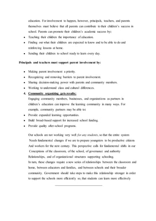 education. For involvement to happen, however, principals, teachers, and parents
themselves must believe that all parents can contribute to their children’s success in
school. Parents can promote their children’s academic success by:
● Teaching their children the importance of education.
● Finding out what their children are expected to know and to be able to do and
reinforcing lessons at home.
● Sending their children to school ready to learn every day.
Principals and teachers must support parent involvement by:
● Making parent involvement a priority.
● Recognizing and removing barriers to parent involvement.
● Sharing decision-making power with parents and community members.
● Working to understand class and cultural differences.
4. Community organizing gets results:
Engaging community members, businesses, and organizations as partners in
children’s education can improve the learning community in many ways. For
example, community partners may be able to:
● Provide expanded learning opportunities.
● Build broad-based support for increased school funding.
● Provide quality after-school programs.
Our schools are not working very well for any students, so that the entire system
Needs fundamental changes if we are to prepare youngsters to be productive citizens
And workers for the next century. This perspective calls for fundamental shifts in our
Conceptions of the classroom, of the school, of governance and authority
Relationships, and of organizational structures supporting schooling.
In turn, these changes require a new series of relationships between the classroom and
home, between educators and families, and between schools and their broader
community. Government should take steps to make this relationship stronger in order
to support the schools more efficiently so, that students can learn more effectively
______________________________
 