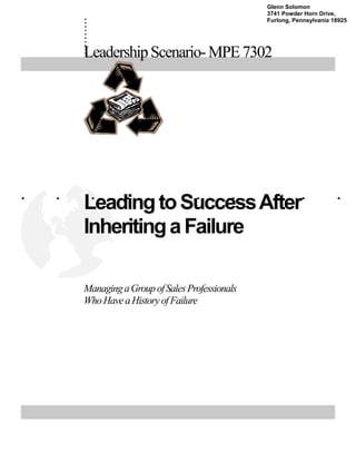 .......... 
Leadership Scenario- MPE 7302 
. . . . . . . . . . 
Leading to Success After 
Inheriting a Failure 
Managing a Group of Sales Professionals 
Who Have a History of Failure 
Glenn Solomon 
3741 Powder Horn Drive, 
Furlong, Pennsylvania 18925 
 