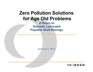 Zero Pollution Solutions
for Age Old Problems
A Return to
Seawater Lubricated
Propeller Shaft Bearings
January 5, 2015
 