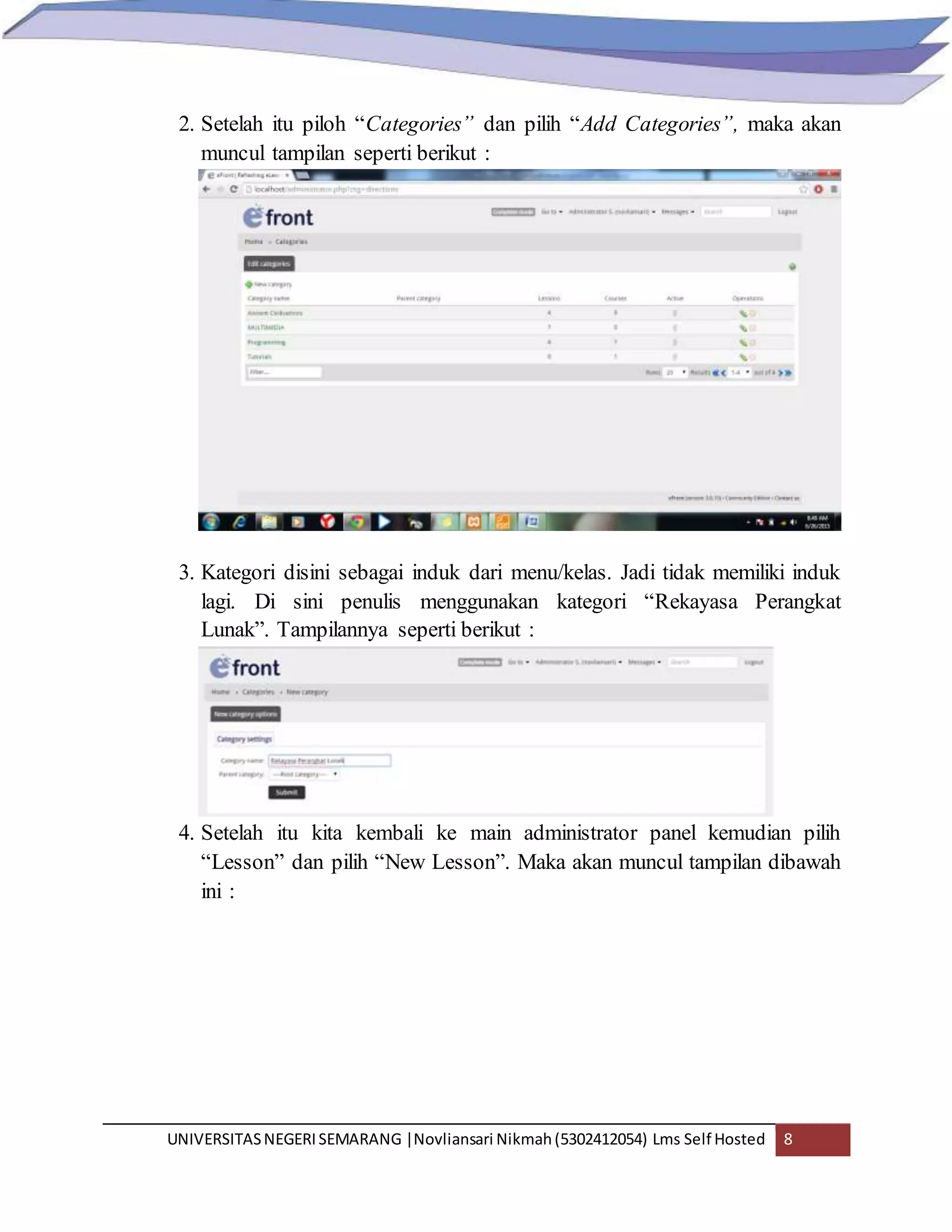 UNIVERSITASNEGERISEMARANG |Novliansari Nikmah(5302412054) Lms Self Hosted 8
2. Setelah itu piloh “Categories” dan pilih “Add Categories”, maka akan
muncul tampilan seperti berikut :
3. Kategori disini sebagai induk dari menu/kelas. Jadi tidak memiliki induk
lagi. Di sini penulis menggunakan kategori “Rekayasa Perangkat
Lunak”. Tampilannya seperti berikut :
4. Setelah itu kita kembali ke main administrator panel kemudian pilih
“Lesson” dan pilih “New Lesson”. Maka akan muncul tampilan dibawah
ini :
 