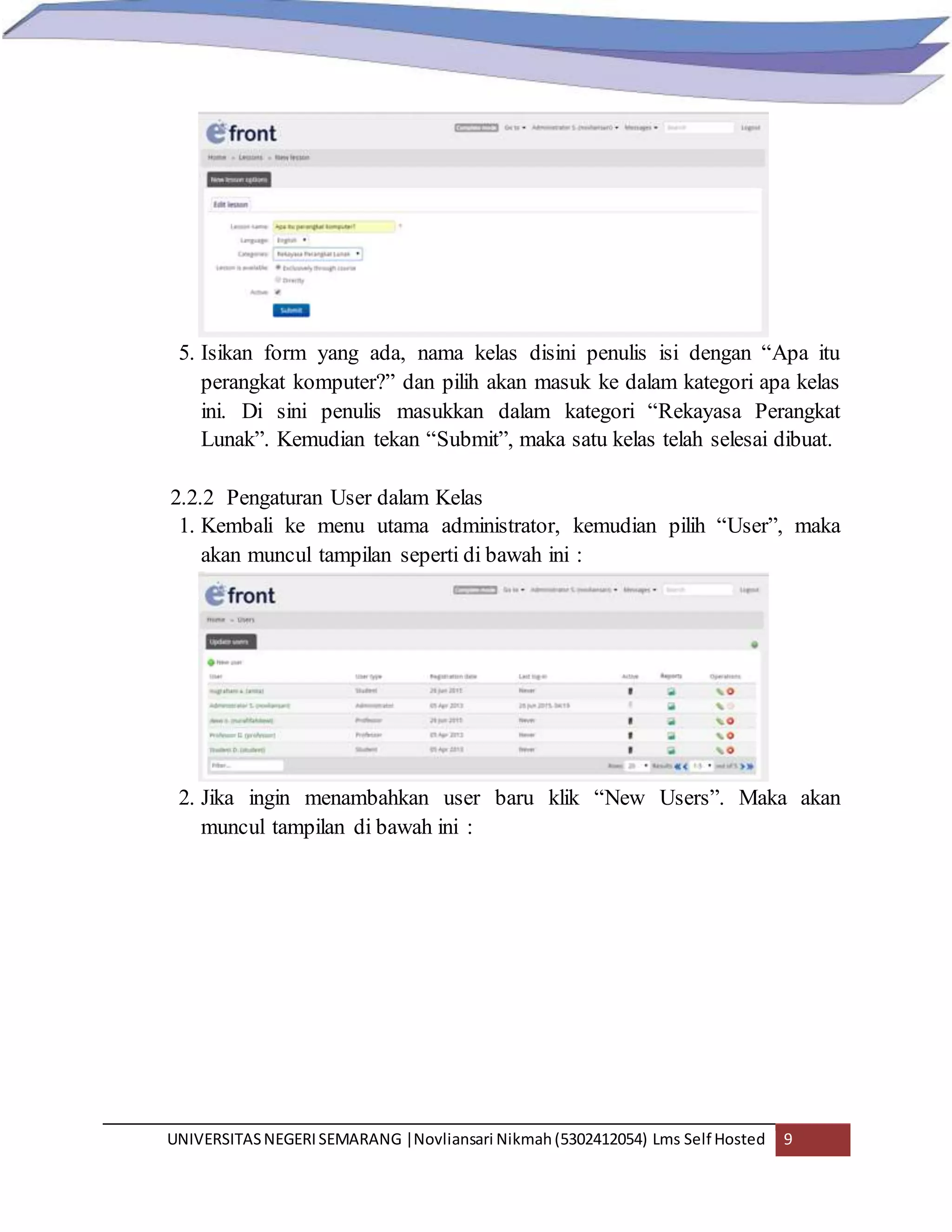 UNIVERSITASNEGERISEMARANG |Novliansari Nikmah(5302412054) Lms Self Hosted 9
5. Isikan form yang ada, nama kelas disini penulis isi dengan “Apa itu
perangkat komputer?” dan pilih akan masuk ke dalam kategori apa kelas
ini. Di sini penulis masukkan dalam kategori “Rekayasa Perangkat
Lunak”. Kemudian tekan “Submit”, maka satu kelas telah selesai dibuat.
2.2.2 Pengaturan User dalam Kelas
1. Kembali ke menu utama administrator, kemudian pilih “User”, maka
akan muncul tampilan seperti di bawah ini :
2. Jika ingin menambahkan user baru klik “New Users”. Maka akan
muncul tampilan di bawah ini :
 