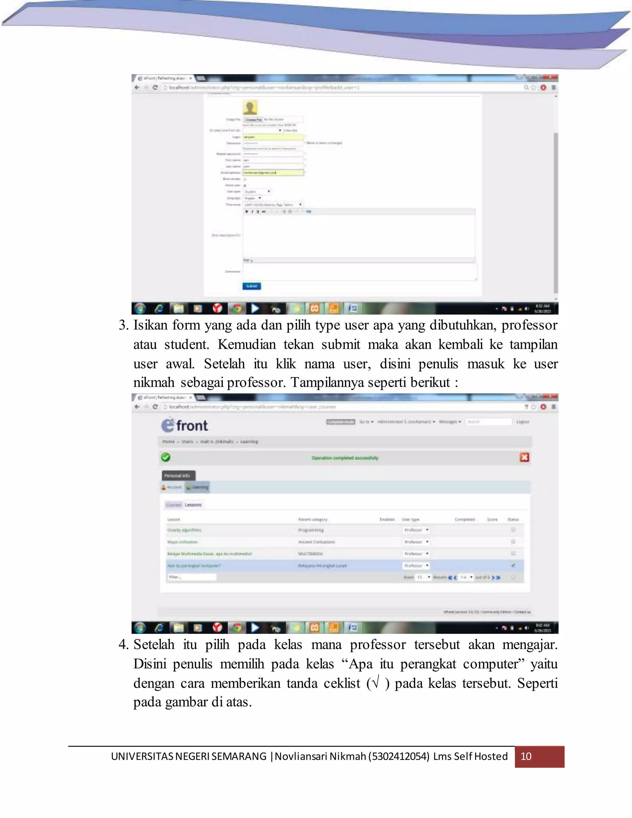 UNIVERSITASNEGERISEMARANG |Novliansari Nikmah(5302412054) Lms Self Hosted 10
3. Isikan form yang ada dan pilih type user apa yang dibutuhkan, professor
atau student. Kemudian tekan submit maka akan kembali ke tampilan
user awal. Setelah itu klik nama user, disini penulis masuk ke user
nikmah sebagai professor. Tampilannya seperti berikut :
4. Setelah itu pilih pada kelas mana professor tersebut akan mengajar.
Disini penulis memilih pada kelas “Apa itu perangkat computer” yaitu
dengan cara memberikan tanda ceklist (√ ) pada kelas tersebut. Seperti
pada gambar di atas.
 