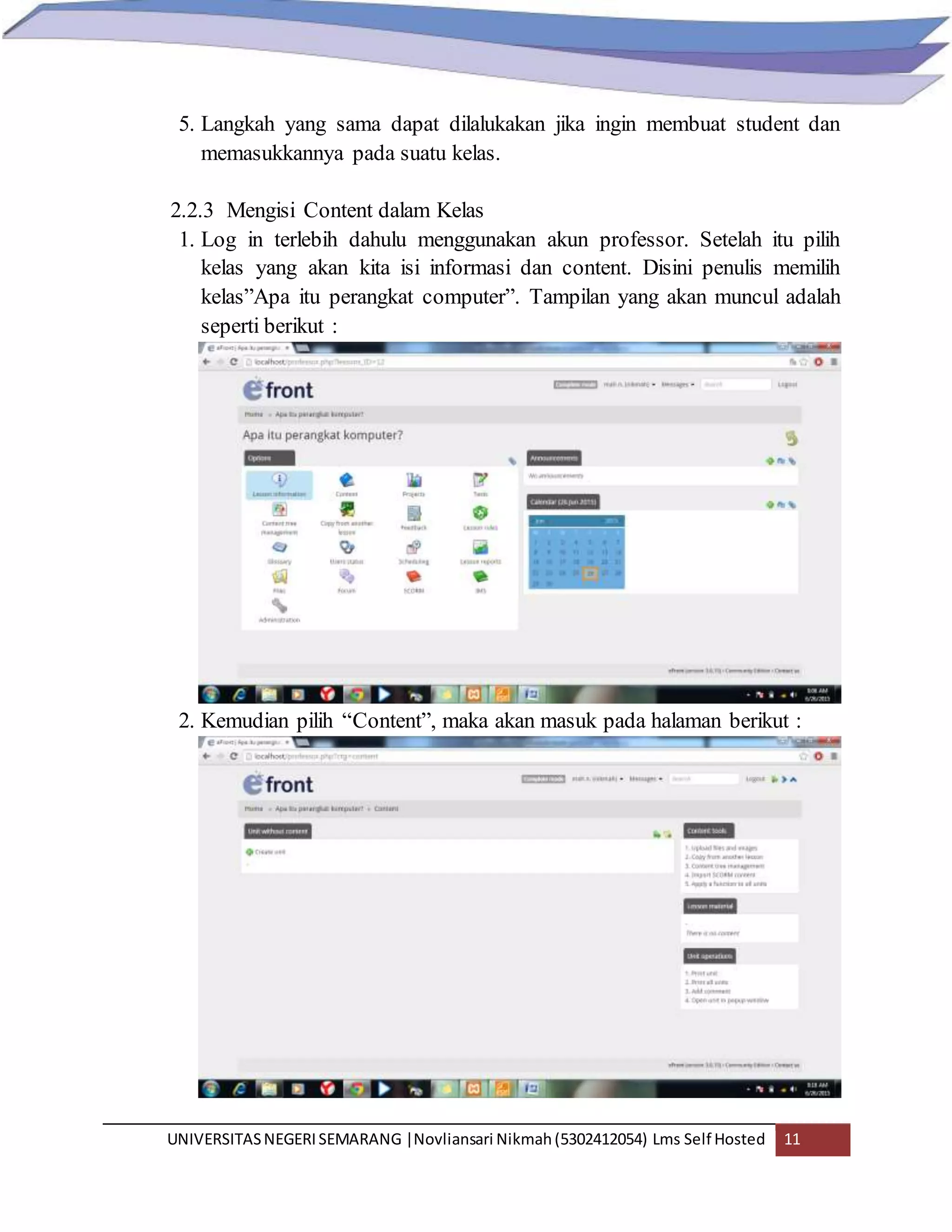 UNIVERSITASNEGERISEMARANG |Novliansari Nikmah(5302412054) Lms Self Hosted 11
5. Langkah yang sama dapat dilalukakan jika ingin membuat student dan
memasukkannya pada suatu kelas.
2.2.3 Mengisi Content dalam Kelas
1. Log in terlebih dahulu menggunakan akun professor. Setelah itu pilih
kelas yang akan kita isi informasi dan content. Disini penulis memilih
kelas”Apa itu perangkat computer”. Tampilan yang akan muncul adalah
seperti berikut :
2. Kemudian pilih “Content”, maka akan masuk pada halaman berikut :
 