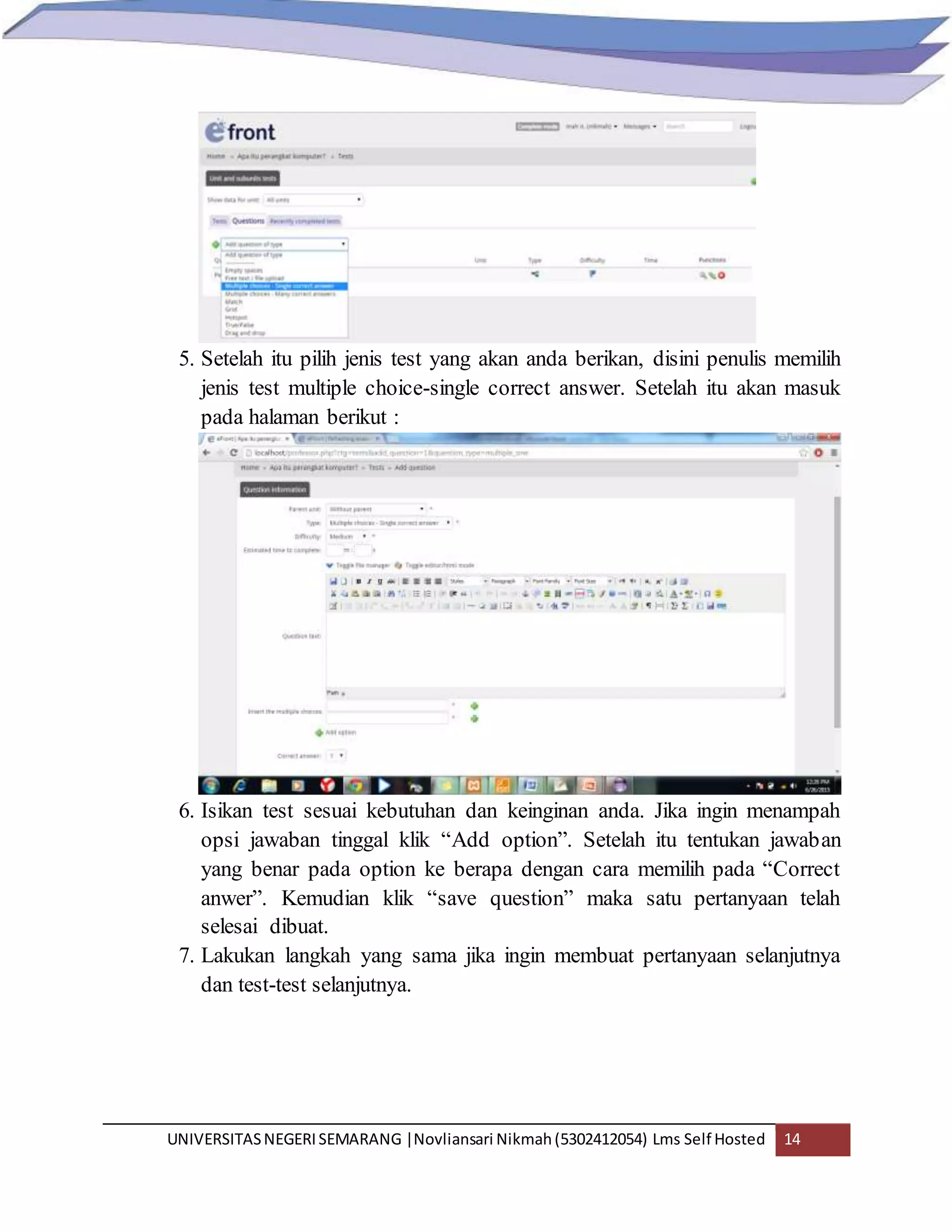 UNIVERSITASNEGERISEMARANG |Novliansari Nikmah(5302412054) Lms Self Hosted 14
5. Setelah itu pilih jenis test yang akan anda berikan, disini penulis memilih
jenis test multiple choice-single correct answer. Setelah itu akan masuk
pada halaman berikut :
6. Isikan test sesuai kebutuhan dan keinginan anda. Jika ingin menampah
opsi jawaban tinggal klik “Add option”. Setelah itu tentukan jawaban
yang benar pada option ke berapa dengan cara memilih pada “Correct
anwer”. Kemudian klik “save question” maka satu pertanyaan telah
selesai dibuat.
7. Lakukan langkah yang sama jika ingin membuat pertanyaan selanjutnya
dan test-test selanjutnya.
 