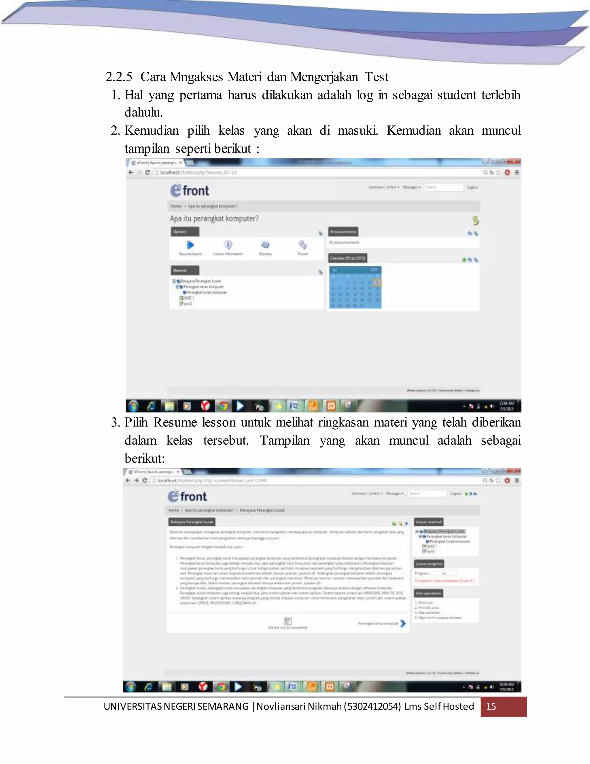UNIVERSITASNEGERISEMARANG |Novliansari Nikmah(5302412054) Lms Self Hosted 15
2.2.5 Cara Mngakses Materi dan Mengerjakan Test
1. Hal yang pertama harus dilakukan adalah log in sebagai student terlebih
dahulu.
2. Kemudian pilih kelas yang akan di masuki. Kemudian akan muncul
tampilan seperti berikut :
3. Pilih Resume lesson untuk melihat ringkasan materi yang telah diberikan
dalam kelas tersebut. Tampilan yang akan muncul adalah sebagai
berikut:
 