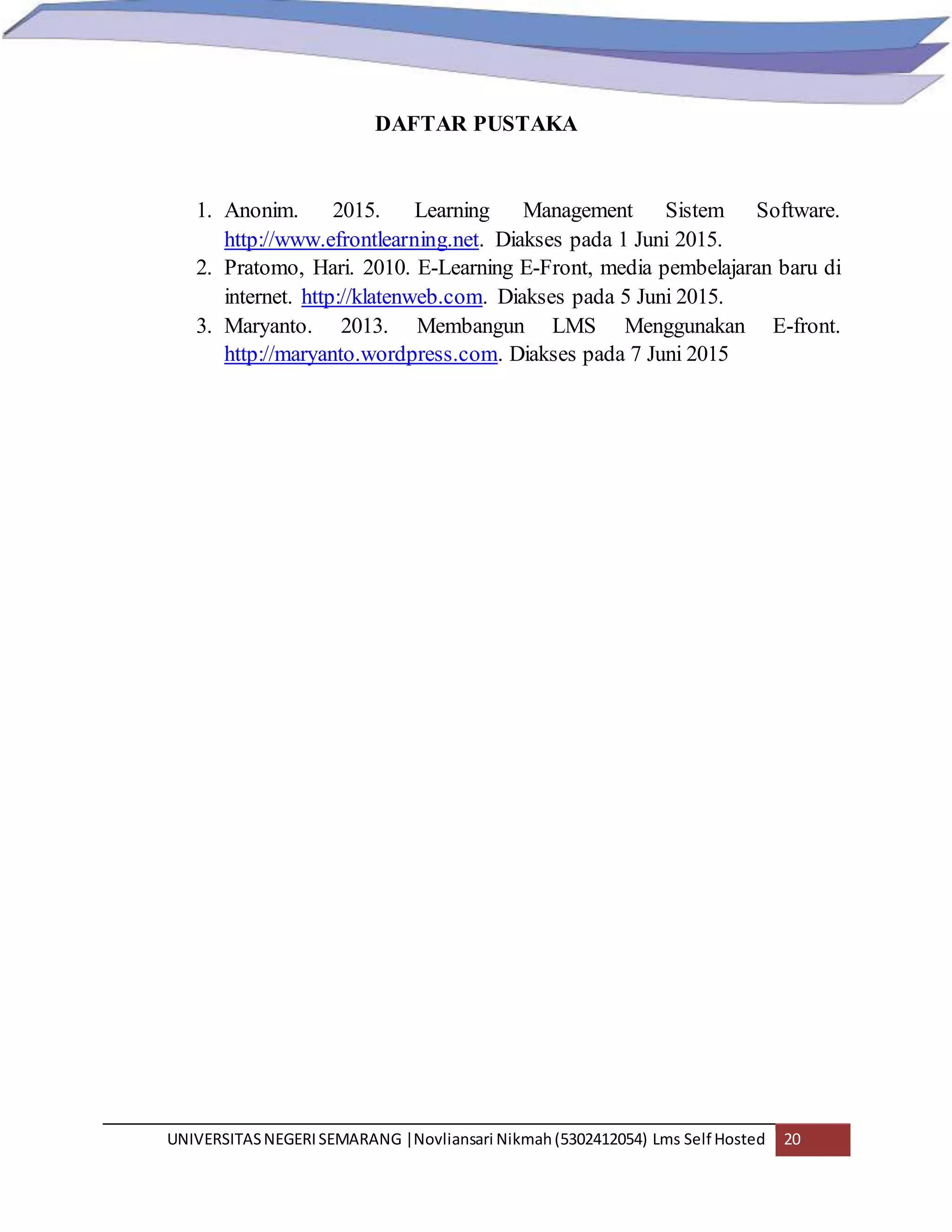 UNIVERSITASNEGERISEMARANG |Novliansari Nikmah(5302412054) Lms Self Hosted 20
DAFTAR PUSTAKA
1. Anonim. 2015. Learning Management Sistem Software.
http://www.efrontlearning.net. Diakses pada 1 Juni 2015.
2. Pratomo, Hari. 2010. E-Learning E-Front, media pembelajaran baru di
internet. http://klatenweb.com. Diakses pada 5 Juni 2015.
3. Maryanto. 2013. Membangun LMS Menggunakan E-front.
http://maryanto.wordpress.com. Diakses pada 7 Juni 2015
 