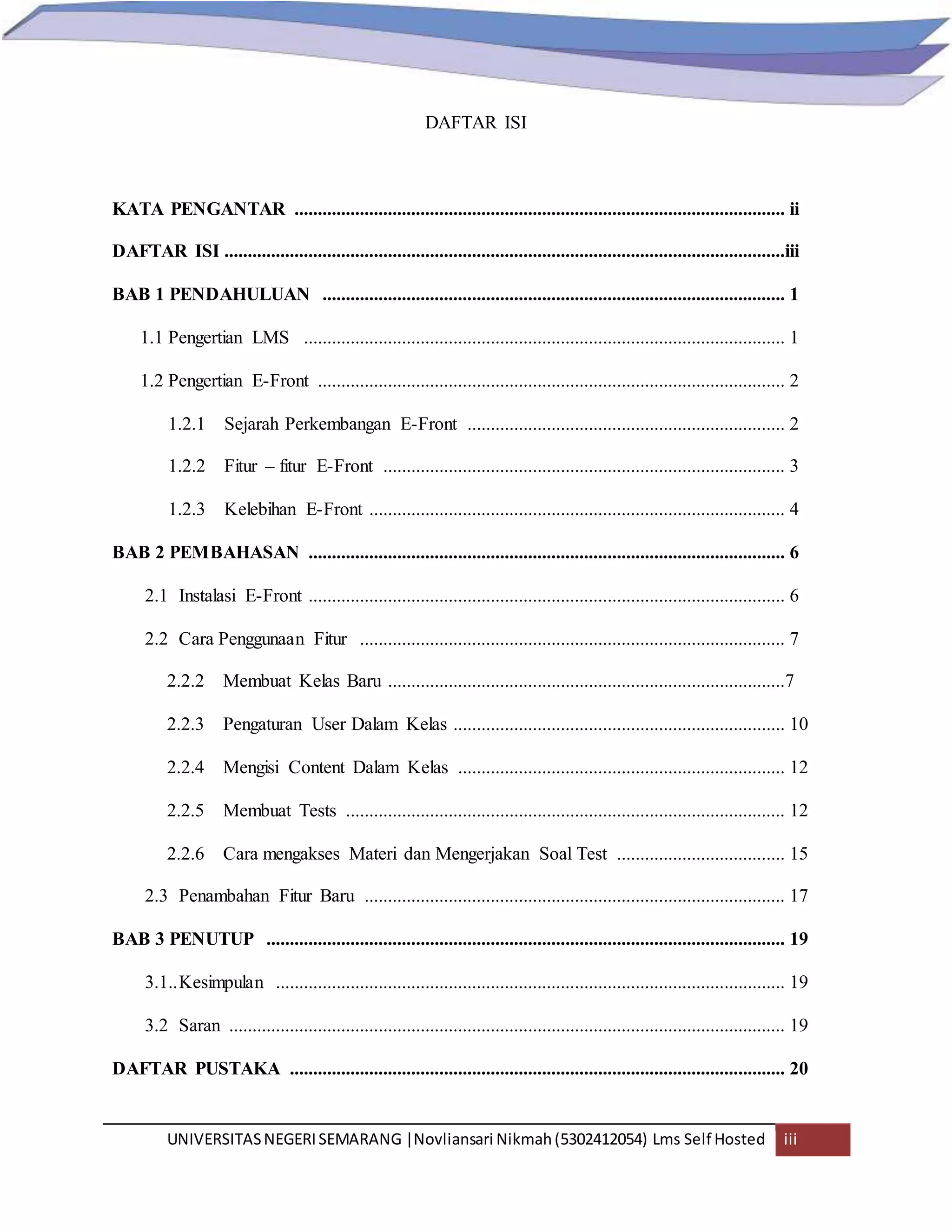 UNIVERSITASNEGERISEMARANG |Novliansari Nikmah(5302412054) Lms Self Hosted iii
DAFTAR ISI
KATA PENGANTAR ......................................................................................................... ii
DAFTAR ISI ........................................................................................................................iii
BAB 1 PENDAHULUAN ................................................................................................... 1
1.1 Pengertian LMS ....................................................................................................... 1
1.2 Pengertian E-Front .................................................................................................... 2
1.2.1 Sejarah Perkembangan E-Front .................................................................... 2
1.2.2 Fitur – fitur E-Front ...................................................................................... 3
1.2.3 Kelebihan E-Front ......................................................................................... 4
BAB 2 PEMBAHASAN ...................................................................................................... 6
2.1 Instalasi E-Front ...................................................................................................... 6
2.2 Cara Penggunaan Fitur ........................................................................................... 7
2.2.2 Membuat Kelas Baru .....................................................................................7
2.2.3 Pengaturan User Dalam Kelas ....................................................................... 10
2.2.4 Mengisi Content Dalam Kelas ...................................................................... 12
2.2.5 Membuat Tests .............................................................................................. 12
2.2.6 Cara mengakses Materi dan Mengerjakan Soal Test .................................... 15
2.3 Penambahan Fitur Baru .......................................................................................... 17
BAB 3 PENUTUP ............................................................................................................... 19
3.1..Kesimpulan ............................................................................................................. 19
3.2 Saran ....................................................................................................................... 19
DAFTAR PUSTAKA .......................................................................................................... 20
 