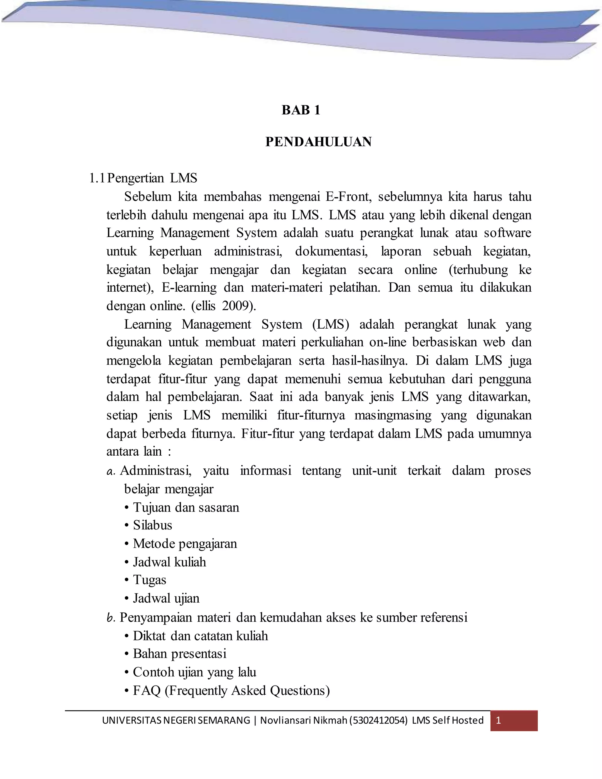 UNIVERSITASNEGERISEMARANG | Novliansari Nikmah(5302412054) LMS Self Hosted 1
BAB 1
PENDAHULUAN
1.1Pengertian LMS
Sebelum kita membahas mengenai E-Front, sebelumnya kita harus tahu
terlebih dahulu mengenai apa itu LMS. LMS atau yang lebih dikenal dengan
Learning Management System adalah suatu perangkat lunak atau software
untuk keperluan administrasi, dokumentasi, laporan sebuah kegiatan,
kegiatan belajar mengajar dan kegiatan secara online (terhubung ke
internet), E-learning dan materi-materi pelatihan. Dan semua itu dilakukan
dengan online. (ellis 2009).
Learning Management System (LMS) adalah perangkat lunak yang
digunakan untuk membuat materi perkuliahan on-line berbasiskan web dan
mengelola kegiatan pembelajaran serta hasil-hasilnya. Di dalam LMS juga
terdapat fitur-fitur yang dapat memenuhi semua kebutuhan dari pengguna
dalam hal pembelajaran. Saat ini ada banyak jenis LMS yang ditawarkan,
setiap jenis LMS memiliki fitur-fiturnya masingmasing yang digunakan
dapat berbeda fiturnya. Fitur-fitur yang terdapat dalam LMS pada umumnya
antara lain :
a. Administrasi, yaitu informasi tentang unit-unit terkait dalam proses
belajar mengajar
• Tujuan dan sasaran
• Silabus
• Metode pengajaran
• Jadwal kuliah
• Tugas
• Jadwal ujian
b. Penyampaian materi dan kemudahan akses ke sumber referensi
• Diktat dan catatan kuliah
• Bahan presentasi
• Contoh ujian yang lalu
• FAQ (Frequently Asked Questions)
 