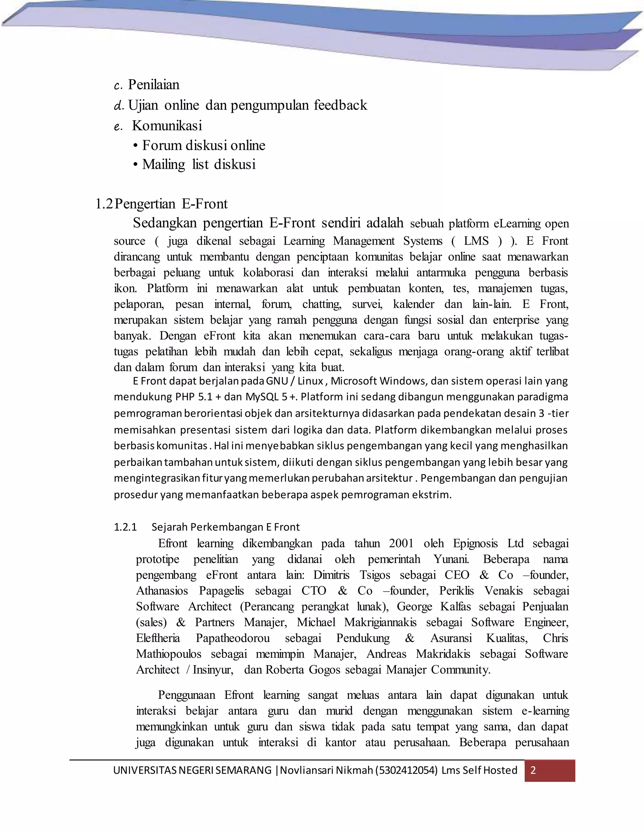 UNIVERSITASNEGERISEMARANG |Novliansari Nikmah(5302412054) Lms Self Hosted 2
c. Penilaian
d. Ujian online dan pengumpulan feedback
e. Komunikasi
• Forum diskusi online
• Mailing list diskusi
1.2Pengertian E-Front
Sedangkan pengertian E-Front sendiri adalah sebuah platform eLearning open
source ( juga dikenal sebagai Learning Management Systems ( LMS ) ). E Front
dirancang untuk membantu dengan penciptaan komunitas belajar online saat menawarkan
berbagai peluang untuk kolaborasi dan interaksi melalui antarmuka pengguna berbasis
ikon. Platform ini menawarkan alat untuk pembuatan konten, tes, manajemen tugas,
pelaporan, pesan internal, forum, chatting, survei, kalender dan lain-lain. E Front,
merupakan sistem belajar yang ramah pengguna dengan fungsi sosial dan enterprise yang
banyak. Dengan eFront kita akan menemukan cara-cara baru untuk melakukan tugas-
tugas pelatihan lebih mudah dan lebih cepat, sekaligus menjaga orang-orang aktif terlibat
dan dalam forum dan interaksi yang kita buat.
E Front dapat berjalanpadaGNU / Linux , Microsoft Windows, dan sistem operasi lain yang
mendukung PHP 5.1 + dan MySQL 5 +. Platform ini sedang dibangun menggunakan paradigma
pemrogramanberorientasi objek dan arsitekturnya didasarkan pada pendekatan desain 3 -tier
memisahkan presentasi sistem dari logika dan data. Platform dikembangkan melalui proses
berbasiskomunitas.Hal ini menyebabkan siklus pengembangan yang kecil yang menghasilkan
perbaikantambahanuntuksistem, diikuti dengan siklus pengembangan yang lebih besar yang
mengintegrasikanfituryangmemerlukanperubahanarsitektur . Pengembangan dan pengujian
prosedur yang memanfaatkan beberapa aspek pemrograman ekstrim.
1.2.1 Sejarah Perkembangan E Front
Efront learning dikembangkan pada tahun 2001 oleh Epignosis Ltd sebagai
prototipe penelitian yang didanai oleh pemerintah Yunani. Beberapa nama
pengembang eFront antara lain: Dimitris Tsigos sebagai CEO & Co –founder,
Athanasios Papagelis sebagai CTO & Co –founder, Periklis Venakis sebagai
Software Architect (Perancang perangkat lunak), George Kalfas sebagai Penjualan
(sales) & Partners Manajer, Michael Makrigiannakis sebagai Software Engineer,
Eleftheria Papatheodorou sebagai Pendukung & Asuransi Kualitas, Chris
Mathiopoulos sebagai memimpin Manajer, Andreas Makridakis sebagai Software
Architect / Insinyur, dan Roberta Gogos sebagai Manajer Community.
Penggunaan Efront learning sangat meluas antara lain dapat digunakan untuk
interaksi belajar antara guru dan murid dengan menggunakan sistem e-learning
memungkinkan untuk guru dan siswa tidak pada satu tempat yang sama, dan dapat
juga digunakan untuk interaksi di kantor atau perusahaan. Beberapa perusahaan
 