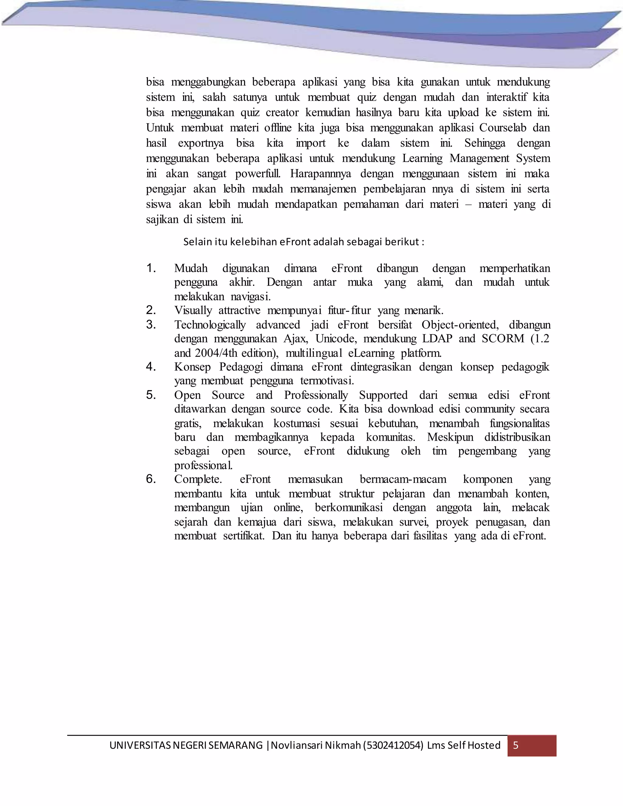 UNIVERSITASNEGERISEMARANG |Novliansari Nikmah(5302412054) Lms Self Hosted 5
bisa menggabungkan beberapa aplikasi yang bisa kita gunakan untuk mendukung
sistem ini, salah satunya untuk membuat quiz dengan mudah dan interaktif kita
bisa menggunakan quiz creator kemudian hasilnya baru kita upload ke sistem ini.
Untuk membuat materi offline kita juga bisa menggunakan aplikasi Courselab dan
hasil exportnya bisa kita import ke dalam sistem ini. Sehingga dengan
menggunakan beberapa aplikasi untuk mendukung Learning Management System
ini akan sangat powerfull. Harapannnya dengan menggunaan sistem ini maka
pengajar akan lebih mudah memanajemen pembelajaran nnya di sistem ini serta
siswa akan lebih mudah mendapatkan pemahaman dari materi – materi yang di
sajikan di sistem ini.
Selain itu kelebihan eFront adalah sebagai berikut :
1. Mudah digunakan dimana eFront dibangun dengan memperhatikan
pengguna akhir. Dengan antar muka yang alami, dan mudah untuk
melakukan navigasi.
2. Visually attractive mempunyai fitur-fitur yang menarik.
3. Technologically advanced jadi eFront bersifat Object-oriented, dibangun
dengan menggunakan Ajax, Unicode, mendukung LDAP and SCORM (1.2
and 2004/4th edition), multilingual eLearning platform.
4. Konsep Pedagogi dimana eFront dintegrasikan dengan konsep pedagogik
yang membuat pengguna termotivasi.
5. Open Source and Professionally Supported dari semua edisi eFront
ditawarkan dengan source code. Kita bisa download edisi community secara
gratis, melakukan kostumasi sesuai kebutuhan, menambah fungsionalitas
baru dan membagikannya kepada komunitas. Meskipun didistribusikan
sebagai open source, eFront didukung oleh tim pengembang yang
professional.
6. Complete. eFront memasukan bermacam-macam komponen yang
membantu kita untuk membuat struktur pelajaran dan menambah konten,
membangun ujian online, berkomunikasi dengan anggota lain, melacak
sejarah dan kemajua dari siswa, melakukan survei, proyek penugasan, dan
membuat sertifikat. Dan itu hanya beberapa dari fasilitas yang ada di eFront.
 