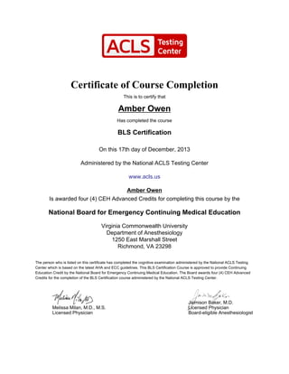 Certificate of Course Completion
This is to certify that
Amber Owen
Has completed the course
BLS Certification
On this 17th day of December, 2013
Administered by the National ACLS Testing Center
www.acls.us
Amber Owen
Is awarded four (4) CEH Advanced Credits for completing this course by the
National Board for Emergency Continuing Medical Education
Virginia Commonwealth University
Department of Anesthesiology
1250 East Marshall Street
Richmond, VA 23298
The person who is listed on this certificate has completed the cognitive examination administered by the National ACLS Testing
Center which is based on the latest AHA and ECC guidelines. This BLS Certification Course is approved to provide Continuing
Education Credit by the National Board for Emergency Continuing Medical Education. The Board awards four (4) CEH Advanced
Credits for the completion of the BLS Certification course administered by the National ACLS Testing Center.
Melissa Milan, M.D., M.S.
Licensed Physician
Jaimison Baker, M.D.
Licensed Physician
Board-eligible Anesthesiologist
 
