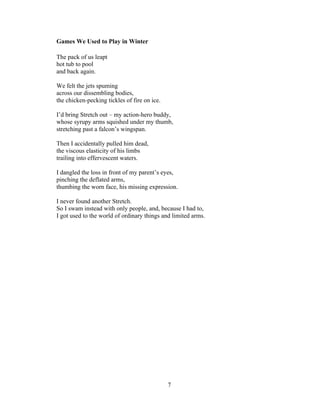 7!
!
Games We Used to Play in Winter
The pack of us leapt
hot tub to pool
and back again.
We felt the jets spuming
across our dissembling bodies,
the chicken-pecking tickles of fire on ice.
I’d bring Stretch out – my action-hero buddy,
whose syrupy arms squished under my thumb,
stretching past a falcon’s wingspan.
Then I accidentally pulled him dead,
the viscous elasticity of his limbs
trailing into effervescent waters.
I dangled the loss in front of my parent’s eyes,
pinching the deflated arms,
thumbing the worn face, his missing expression.
I never found another Stretch.
So I swam instead with only people, and, because I had to,
I got used to the world of ordinary things and limited arms.
 
