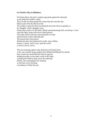 9!
!
St. Patrick’s Day in Baltimore
On Eislen Street, the girl’s sneakers pop pink against the sidewalk,
as she holds her mother’s hand.
They are the loveliest people the stoop-sitter has seen this day.
Shouts echo from the Blackout Bar.
The mother’s green hat does not diminish down the street as quickly as
her daughter’s pink squiggles away.
Green shirts wash over the block. Beads commemorating Irish something or other
catch the light, along with clover-tinted glasses.
The white cherry trees have been plucked, revered,
and left alone to their sidewalk plot.
The grasses have been green.
Shamrocks have been plastered to walls, arms, bellies,
breasts, a cheek, a kid’s nose, until the world
is clover, clover, clover.
The next morning, plastic cups skid across the dead street.
A few cars whistle along, packed with children beribboned for church.
One woman has treated herself with an egg tart,
holding her plate in one hand, a fork in the other,
watching the shadows play across the sidewalk.
Briefly, she contemplates her isolation,
as she does every morning,
its tendency to block the sun.
 