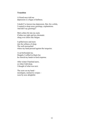 11!
!
Transition
A friend once told me
depression is a fugue of dullness.
I doubt I’ve known true depression. But, for a while,
I wanted to sleep away greetings, explanations.
And did I say greetings?
Shirt collars bit into my neck.
Clothes too tight and too chromatic
slung over chairs like fatigue.
I spilled more and more
into the softness of sleep.
The wall encroached
where my hand pressed against the turquoise.
A cat befriended me.
Sloppily I ruffled its black fur;
he clawed my hands in feral response.
After winter I hatched anew,
so when I did sleep,
I thought of what was next.
The scars on my hand –
misshapen, instinctive swipes –
were by now delightful.
 