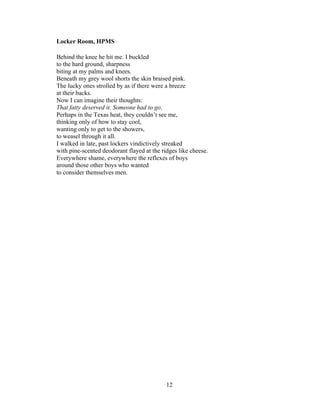 12!
!
Locker Room, HPMS
Behind the knee he hit me. I buckled
to the hard ground, sharpness
biting at my palms and knees.
Beneath my grey wool shorts the skin braised pink.
The lucky ones strolled by as if there were a breeze
at their backs.
Now I can imagine their thoughts:
That fatty deserved it. Someone had to go.
Perhaps in the Texas heat, they couldn’t see me,
thinking only of how to stay cool,
wanting only to get to the showers,
to weasel through it all.
I walked in late, past lockers vindictively streaked
with pine-scented deodorant flayed at the ridges like cheese.
Everywhere shame, everywhere the reflexes of boys
around those other boys who wanted
to consider themselves men.
 