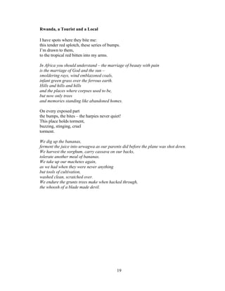 19!
!
Rwanda, a Tourist and a Local
I have spots where they bite me:
this tender red splotch, these series of bumps.
I’m drawn to them,
to the tropical red bitten into my arms.
In Africa you should understand – the marriage of beauty with pain
is the marriage of God and the sun –
smoldering rays, wind emblazoned coals,
infant green grass over the ferrous earth.
Hills and hills and hills
and the places where corpses used to be,
but now only trees
and memories standing like abandoned homes.
On every exposed part
the bumps, the bites – the harpies never quiet!
This place holds torment,
buzzing, stinging, cruel
torment.
We dig up the bananas,
ferment the juice into urwagwa as our parents did before the plane was shot down.
We harvest the sorghum, carry cassava on our backs,
tolerate another meal of bananas.
We take up our machetes again,
as we had when they were never anything
but tools of cultivation,
washed clean, scratched over.
We endure the grunts trees make when hacked through,
the whoosh of a blade made devil.
 
