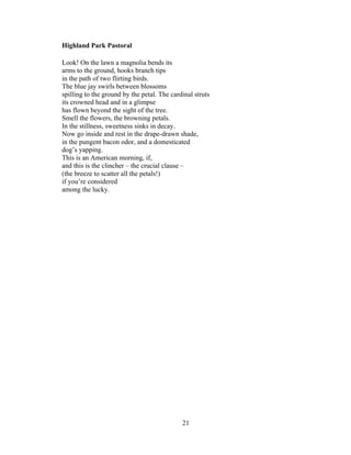 21!
!
Highland Park Pastoral
Look! On the lawn a magnolia bends its
arms to the ground, hooks branch tips
in the path of two flirting birds.
The blue jay swirls between blossoms
spilling to the ground by the petal. The cardinal struts
its crowned head and in a glimpse
has flown beyond the sight of the tree.
Smell the flowers, the browning petals.
In the stillness, sweetness sinks in decay.
Now go inside and rest in the drape-drawn shade,
in the pungent bacon odor, and a domesticated
dog’s yapping.
This is an American morning, if,
and this is the clincher – the crucial clause –
(the breeze to scatter all the petals!)
if you’re considered
among the lucky.
 