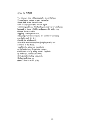 25!
!
Erhai Hu
The pleasure boat eddies in circles about the lake.
Everywhere a picture to take. Naturally,
above deck, stand professionals
hired to snap you with a dancer: a girl
who sits upright and flits her fingers in a wave, who bends
her neck to single syllables and drums. Or with a boy
dressed like a monkey,
hopping, kicking to the side,
indulging every monocle and eye shutter by shouting
hya, hallo, sah, lay-dee.
Outside the wind assails
those who wonder drily how jumping would feel.
Some sit in the shade,
watching the unshaven mountains
as the boat whirls through the rapture.
On his own briefly, a boy holds a tiny heart
by its frilled, vermillion ribbon.
It whips in the railing-side gusts.
He fancies letting go,
doesn’t dare loose his grasp.
 