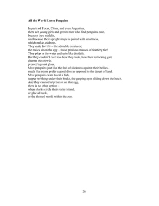 26!
!
All the World Loves Penguins
In parts of Texas, China, and even Argentina,
there are young girls and grown men who find penguins cute,
because they waddle,
and because their upright shape is paired with smallness,
which makes oddness.
They mate for life – the adorable creatures;
the males sit on the egg – those precious masses of feathery fur!
They plop in the water and spin like dreidels.
But they couldn’t care less how they look, how their rollicking gait
charms the crowds
pressed against glass.
Most penguins just like the feel of slickness against their bellies,
much like otters prefer a good dive as opposed to the desert of land.
Most penguins want to eat a fish,
supper writhing under their beaks, the gasping eyes sliding down the hatch.
And they cannot help but sit on that egg,
there is no other option –
when sharks circle their rocky island,
or glacial hook,
or the themed world within the zoo.
 