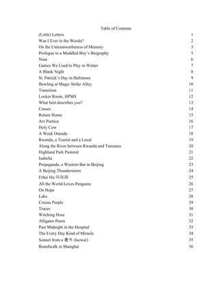 Table of Contents
(Little) Letters 1!
Was I Ever in the Woods? 2!
On the Untrustworthiness of Memory 3!
Prologue to a Muddled Boy’s Biography 5!
Nina 6!
Games We Used to Play in Winter 7!
A Blank Night 8!
St. Patrick’s Day in Baltimore 9!
Bowling at Magic Strike Alley 10!
Transition 11!
Locker Room, HPMS 12!
What best describes you? 13!
Causes 14!
Return Home 15!
Ars Poetica 16!
Holy Cow 17!
A Week Outside 18!
Rwanda, a Tourist and a Local 19!
Along the River between Rwanda and Tanzania 20!
Highland Park Pastoral 21!
Isabella 22!
Propaganda, a Western Bar in Beijing 23!
A Beijing Thunderstorm 24!
Erhai Hu 25!
All the World Loves Penguins 26!
On Hope 27!
Lake 28!
Crocus Purple 29!
Traces 30!
Witching Hour 31!
Alligator Poem 32!
Past Midnight in the Hospital 33!
The Every Day Kind of Miracle 34!
Sonnet from a (laowai) 35!
Boardwalk in Shanghai 36!
 
